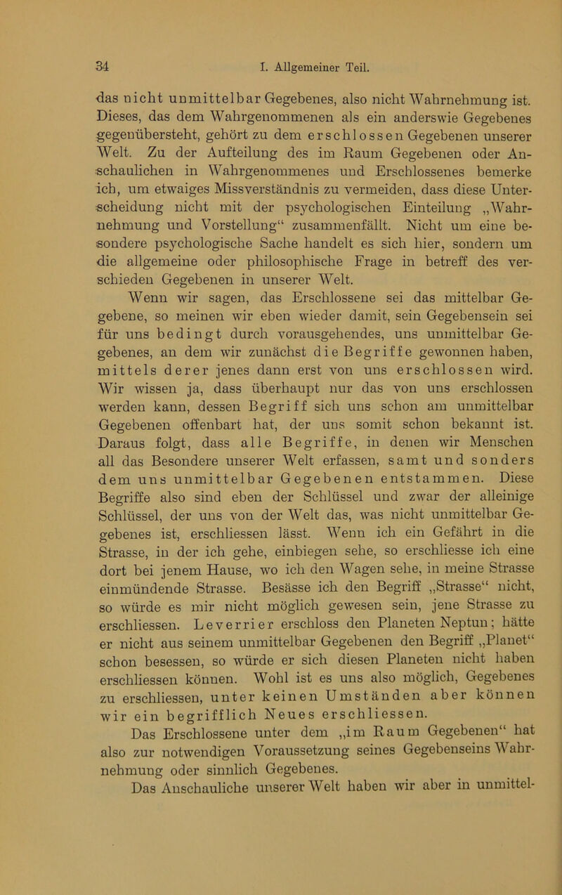 das nicht unmittelbar Gegebenes, also nicht Wahrnehmung ist. Dieses, das dem Wahrgenommenen als ein anderswie Gegebenes gegenübersteht, gehört zu dem erschlossen Gegebenen unserer Welt. Zu der Aufteilung des im Raum Gegebenen oder An- schaulichen in Wahrgenommenes und Erschlossenes bemerke ich, um etwaiges Missverständnis zu vermeiden, dass diese Unter- scheidung nicht mit der psychologischen Einteilung „Wahr- nehmung und Vorstellung“ zusammenfällt. Nicht um eine be- sondere psychologische Sache handelt es sich hier, sondern um die allgemeine oder philosophische Frage in betreff des ver- schieden Gegebenen in unserer Welt. Wenn wir sagen, das Erschlossene sei das mittelbar Ge- gebene, so meinen wir eben wieder damit, sein Gegebensein sei für uns bedingt durch vorausgehendes, uns unmittelbar Ge- gebenes, an dem wir zunächst die Begriffe gewonnen haben, mittels derer jenes dann erst von uns erschlossen wird. Wir wissen ja, dass überhaupt nur das von uns erschlossen werden kann, dessen Begriff sich uns schon am unmittelbar Gegebenen offenbart hat, der uns somit schon bekannt ist. Daraus folgt, dass alle Begriffe, in denen wir Menschen all das Besondere unserer Welt erfassen, samt und sonders dem uns unmittelbar Gegebenen entstammen. Diese Begriffe also sind eben der Schlüssel und zwar der alleinige Schlüssel, der uns von der Welt das, was nicht unmittelbar Ge- gebenes ist, erschliessen lässt. Wenn ich ein Gefährt in die Strasse, in der ich gehe, einbiegen sehe, so erschliesse ich eine dort bei jenem Hause, wo ich den Wagen sehe, in meine Strasse einmündende Strasse. Besässe ich den Begriff „Strasse“ nicht, so würde es mir nicht möglich gewesen sein, jene Strasse zu erschliessen. Leverrier erschloss den Planeten Neptun; hätte er nicht aus seinem unmittelbar Gegebenen den Begriff „Planet“ schon besessen, so würde er sich diesen Planeten nicht haben erschliessen können. Wohl ist es uns also möglich. Gegebenes zu erschliessen, unter keinen Umständen aber können wir ein begrifflich Neues erschliessen. Das Erschlossene unter dem „im Raum Gegebenen“ hat also zur notwendigen Voraussetzung seines Gegebenseins Wahr- nehmung oder sinnlich Gegebenes. Das Anschauliche unserer Welt haben wir aber in unmittel-