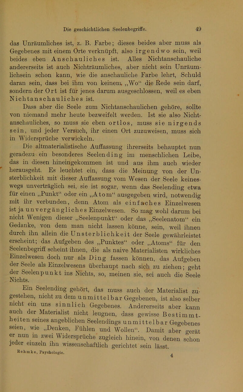 das Unräumliches ist, z. B. Farbe; dieses beides aber muss als Gegebenes mit einem Orte verknüpft, also irgendwo sein, weil beides eben Anschauliches ist. Alles Nichtanschauliche andererseits ist auch Nichträumliches, aber nicht sein Unräum- hchsein schon kann, wie die anschauliche Farbe lehrt, Schuld daran sein, dass bei ihm von keinem. ,,Wo“ die Rede sein darf, sondern der Ort ist für jenes darum ausgeschlossen, weil es eben Nichtanschauliches ist. Dass aber die Seele zum Nichtanschaulichen gehöre, sollte von niemand mehr heute bezweifelt werden. Ist sie also Nicht- anschauliches, so muss sie eben ortlos, muss sie nirgends sein, und jeder Versuch, ihr einen Ort zuzuweisen, muss sich in Widersprüche verwickeln. Die altmaterialistische Auffassung ihrerseits behauptet nun geradezu ein besonderes Seelending im menschlichen Leibe, das in diesen hineingekommen ist und aus ihm auch wieder herausgeht. Es leuchtet ein, dass die Meinung von der Un- sterblichkeit mit dieser Auffassung vom Wesen der Seele keines- wegs unverträglich sei, sie ist sogar, wenn das Seelending etwa für einen ,,Punkt“ oder ein ,,Atom“ ausgegeben wird, notwendig mit ihr verbunden, denn Atom als einfaches Einzelwesen ist ja unvergängliches Einzelwesen. So mag wohl darum bei nicht Wenigen dieser „Seelenpunkt“ oder das ,,Seelenatom“ ein Gedanke, von dem man nicht lassen könne, sein, weil ihnen durch ihn allein die Unsterblichkeit der Seele gewährleistet erscheint; das Aufgeben des „Punktes“ oder „Atoms“ für den Seelenbegriff scheint ihnen, die als naive Materialisten wirkliches Einzelwesen doch nur als Ding fassen können, das Aufgeben der Seele als Einzelwesens überhaupt nach sich zu ziehen; geht der Seelenpunkt ins Nichts, so, meinen sie, sei auch die Seele Nichts. Ein Seelending gehört, das muss auch der Materialist zu- gestehen, nicht zu dem unmittelbar Gegebenen, ist also selber nicht ein uns sinnlich Gegebenes. Andererseits aber kann auch der Materialist nicht leugnen, dass gewisse Bestimmt- heiten seines angeblichen Seelendings unmittelbar Gegebenes seien, wie „Denken, Fühlen und Wollen“. Damit aber gerät er nun in zwei Widersprüche zugleich hinein, von denen schon ]eder einzeln ihn wissenschaftlich gerichtet sein lässt. Re hinke, Psychologie.