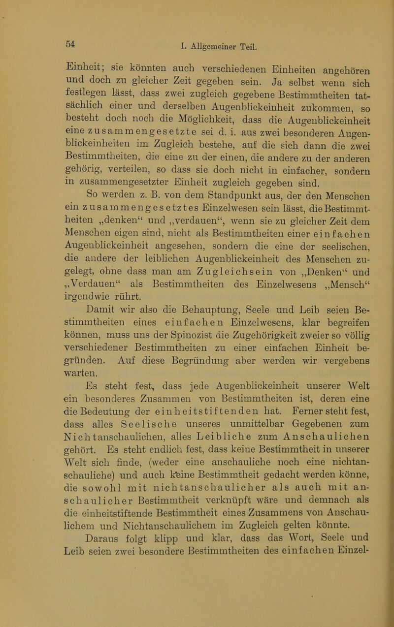 Einheit; sie könnten auch verschiedenen Einheiten angehören und doch zu gleicher Zeit gegeben sein. Ja selbst wenn sich festlegen lässt, dass zwei zugleich gegebene Bestimmtheiten tat- sächlich einer und derselben Augenblickeinheit zukommen, so besteht doch noch die Möglichkeit, dass die Augeublickeinheit eine zusammengesetzte sei d. i. aus zwei besonderen Augeu- blickeinheiten im Zugleich bestehe, au£ die sich dann die zwei Bestimmtheiten, die eine zu der einen, die andere zu der anderen gehörig, verteilen, so dass sie doch nicht in einfacher, sondern in zusammengesetzter Einheit zugleich gegeben sind. So werden z. B. von dem Standpunkt aus, der den Menschen ein zusammengesetztes Einzelwesen sein lässt, die Bestimmt- heiten „denken“ und „verdauen“, wenn sie zu gleicher Zeit dem Menschen eigen sind, nicht als Bestimmtheiten einer einfachen Augenblickeinheit angesehen, sondern die eine der seelischen, die andere der leiblichen Augenblickeinheit des Menschen zu- gelegt, ohne dass man am Zugleichsein von „Denken“ und „Verdauen“ als Bestimmtheiten des Einzelwesens „Mensch“ irgendwie rührt. Damit wir also die Behauptung, Seele und Leib seien Be- stimmtheiten eines einfachen Einzelwesens, klar begreifen können, muss uns der Spinozist die Zugehörigkeit zweier so völlig verschiedener Bestimmtheiten zu einer einfachen Einheit be- gründen. Auf diese Begründung aber werden wir vergebens warten. Es steht fest, dass jede Augenblickeinheit unserer Welt ein besonderes Zusammen von Bestimmtheiten ist, deren eine die Bedeutung der einheitstiftenden hat. Ferner steht fest, dass alles Seelische unseres unmittelbar Gegebenen zum Nichtanschaulicheu, alles Leibliche zum Anschaulichen gehört. Es steht endlich fest, dass keine Bestimmtheit in unserer Welt sich finde, (weder eine anschauliche noch eine nichtan- schauliche) und auch kfeine Bestimmtheit gedacht werden könne, die sowohl mit nichtanschaulicher als auch mit an- schaulicher Bestimmtheit verknüpft wäre und demnach als die einheitstiftende Bestimmtheit eines Zusammens von Anschau- lichem und Nichtanschaulichem im Zugleich gelten könnte. Daraus folgt klipp und klar, dass das Wort, Seele und Leib seien zwei besondere Bestimmtheiten des einfachen Einzel-