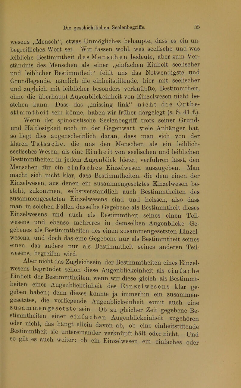 Wesens „Mensch“, etwas Unmögliches behaupte, dass es ein un- begreifliches Wort sei. Wir fassen wohl, was seelische und was leibliche Bestimmtheit desMenschen bedeute, aber zum Ver- ständnis des Menschen als einer ,,einfachen Einheit seelischer und leiblicher Bestimmtheit“ fehlt uns das Notwendigste und Grundlegende, nämlich die einheitstiftende, hier mit seelischer und zugleich mit leiblicher besonders verknüpfte, Bestimmtheit, ohne die überhaupt Augenblickeinheit von Einzelwesen nicht be- stehen kann. Dass das „missing link“ nicht die Ortbe- stimmtheit sein könne, haben wir früher dargelegt (s. S. 41 f.). Wenn der spinozistische Seelenbegriff trotz seiner Grund- und Haltlosigkeit noch in der Gegenwart viele Anhänger hat, so liegt dies augenscheinlich daran, dass man sich von der klaren Tatsache, die uns den Menschen als ein leiblich- seelisches Wesen, als eine Einheit von seelischen und leiblichen Bestimmtheiten in jedem Augenblick bietet, verführen lässt, den Menschen für ein einfaches Einzelwesen auszugeben. Man macht sich nicht klar, dass Bestimmtheiten, die dem einen der Einzelwesen, aus denen ein zusammengesetztes Einzelwesen be- steht, zukommen, selbstverständHch auch Bestimmtheiten des zusammengesetzten Einzelwesens sind und heissen, also dass man in solchen Fällen dasselbe Gegebene als Bestimmtheit dieses Einzelwesens und auch als Bestimmtheit seines einen Teil- wesens und ebenso mehreres in demselben Augenblicke Ge- gebenes als Bestimmtheiten des einen zusammengesetzten Einzel- wesens, und doch das eine Gegebene nur als Bestimmtheit seines einen, das andere nur als Bestimmtheit seines anderen Teil- wesens, begreifen wird. Aber nicht das Zugleichsein der Bestimmtheiten eines Einzel- wesens begründet schon diese Augenblickeinheit als einfache Einheit der Bestimmtheiten, wenn wir diese gleich als Bestimmt- heiten einer Augenblickeinheit des Einzelwesens klar ge- geben haben; denn dieses könnte ja immerhin ein zusammen- gesetztes, die vorliegende Augenblickeinheit somit auch eine zusammengesetzte sein. Ob zu gleicher Zeit gegebene Be- stimmtheiten einer einfachen Augenblickeinheit zugehören oder nicht, das hängt allein davon ab, ob eine einheitstiftende Bestimmtheit sie untereinander verknüpft hält oder nicht. Und so gilt es auch weiter: ob ein Einzelwesen ein einfaches oder