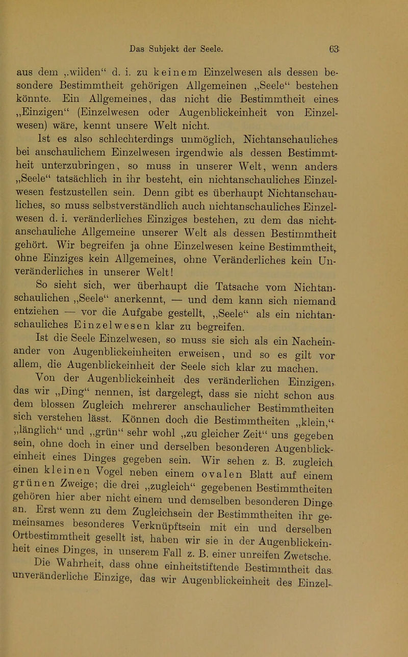 aus dem wilden“ d. i. zu keinem Einzelwesen als dessen be- sondere Bestimmtheit gehörigen Allgemeinen „Seele“ bestehen könnte. Ein Allgemeines, das nicht die Bestimmtheit eines- „Einzigen“ (Einzelwesen oder Augenbhckeinheit von Einzel- wesen) wäre, kennt unsere Welt nicht. Ist es also schlechterdings unmöglich, Nichtanschaulichea bei anschaulichem Einzelwesen irgendwie als dessen Bestimmt- heit unterzubringen, so muss in unserer Welt, wenn anders „Seele“ tatsächlich in ihr besteht, ein nichtanschauliches Einzel- wesen festzustellen sein. Denn gibt es überhaupt Nichtanschau- liches, so muss selbstverständlich auch nichtanschauliches Einzel- wesen d. i. veränderliches Einziges bestehen, zu dem das nicht- anschauliche Allgemeine unserer Welt als dessen Bestimmtheit gehört. Wir begreifen ja ohne Einzelwesen keine Bestimmtheit, ohne Einziges kein Allgemeines, ohne Veränderliches kein Un- veränderliches in unserer Welt! So sieht sich, wer überhaupt die Tatsache vom Nichtan- schaulichen „Seele“ anerkennt, — und dem kann sich niemand entziehen vor die Aufgabe gestellt, ,,Seele“ als ein nichtan- schauliches Einzelwesen klar zu begreifen. Ist die Seele Einzelwesen, so muss sie sich als ein Nachein- ander von Augenblickeinheiten erweisen, und so es gilt vor allem, die Augenblickeinheit der Seele sich klar zu machen. Von der Augenblickeinheit des veränderlichen Einzigen, das wir „Ding“ nennen, ist dargelegt, dass sie nicht schon aus dem blossen Zugleich mehrerer anschaulicher Bestimmtheiten sich verstehen lässt. Können doch die Bestimmtheiten „klein,“ „länglich“ und ,,grün“ sehr wohl „zu gleicher Zeit“ uns gegeben sein, ohne doch in einer und derselben besonderen Augenblick- emheit eines Dinges gegeben sein. Wir sehen z. B. zugleich einen kleinen Vogel neben einem ovalen Blatt auf einem grünen Zweige; die drei „zugleich“ gegebenen Bestimmtheiten ge lören hier aber nicht einem und demselben besonderen Dinge an. Erst wenn zu dem Zugleichsein der Bestimmtheiten ihr ge- meinsames besonderes Verknüpftsein mit ein und derselben Ortbestimmtheit gesellt ist, haben wir sie in der Augenblickein- f in unserem Fall z. B. einer unreifen Zwetsche. le Wahrheit, dass ohne einheitstiftende Bestimmtheit das- unveränderliche Einzige, das wir Augenblickeinheit des EinzeU