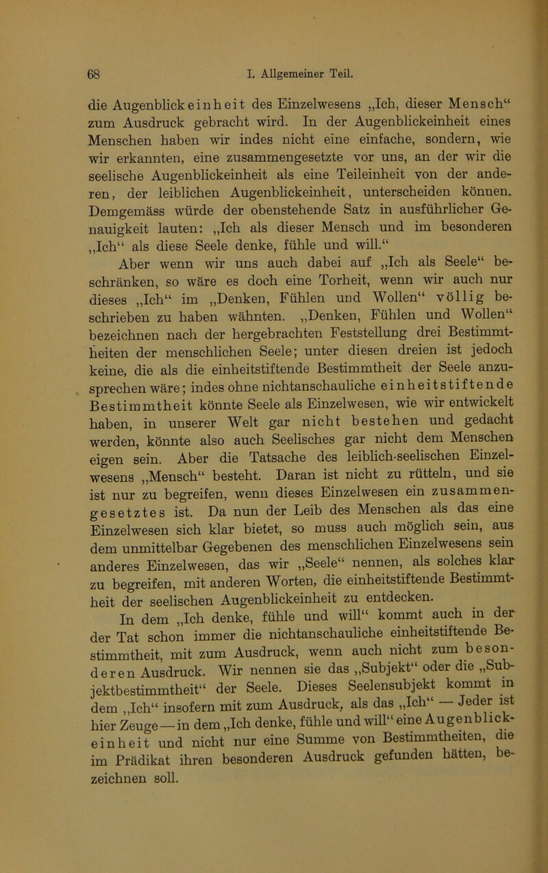 die Augenblickeinheit des Einzelwesens „Ich, dieser Mensch“ zum Ausdruck gebracht wird. In der Augenblickeinheit eines Menschen haben wir indes nicht eine einfache, sondern, wie wir erkannten, eine zusammengesetzte vor uns, an der wir die seelische Augenblickeinheit als eine Teileinheit von der ande- ren, der leiblichen Augenbhckeinheit, unterscheiden können. Demgemäss würde der obenstehende Satz in ausführhcher Ge- nauigkeit lauten: „Ich als dieser Mensch und im besonderen „Ich“ als diese Seele denke, fühle und will.“ Aber wenn wir uns auch dabei auf „Ich als Seele“ be- schränken, so wäre es doch eine Torheit, wenn wir auch nur dieses „Ich“ im „Denken, Fühlen und Wollen“ völlig be- schrieben zu haben wähnten. „Denken, Fühlen und Wollen“ bezeichnen nach der hergebrachten Feststellung drei Bestunmt- heiten der menschlichen Seele; unter diesen dreien ist jedoch keine, die als die einheitstiftende Bestimmtheit der Seele anzu- sprechen wäre; indes ohne nichtanschauliche einheitstiftende Bestimmtheit könnte Seele als Einzelwesen, wie wir entwickelt haben, in unserer Welt gar nicht bestehen und gedacht werden, könnte also auch Seelisches gar nicht dem Menschen eigen sein. Aber die Tatsache des leiblich-seehschen Einzel- wesens ,,Mensch“ besteht. Daran ist nicht zu rütteln, und sie ist nur zu begreifen, wenn dieses Einzelwesen ein zusammen- gesetztes ist. Da nun der Leib des Menschen als das eine Einzelwesen sich klar bietet, so muss auch möghch sein, aus dem unmittelbar Gegebenen des menschlichen Einzelwesens sein anderes Einzelwesen, das wir ,,Seele“ nennen, als solches klar zu begreifen, mit anderen Worten, die einheitstiftende Bestimmt- heit der seelischen Augenblickeinheit zu entdecken. In dem „Ich denke, fühle und will“ kommt auch in der der Tat schon immer die nichtanschauliche einheitstiftende Be- stimmtheit, mit zum Ausdruck, wenn auch nicht zum beson- deren Ausdruck. Wir nennen sie das „Subjekt“ oder die „Sub- jektbestimmtheit“ der Seele. Dieses Seelensubjekt kommt m dem „Ich“ insofern mit zum Ausdruck, als das „Ich“ — Jeder ist hier Zeuge —in dem „Ich denke, fühle und will“ eine Augenblick- ein heit und nicht nur eine Summe von Bestimmtheiten, die im Prädikat ihren besonderen Ausdruck gefunden hätten, be- zeichnen soll.