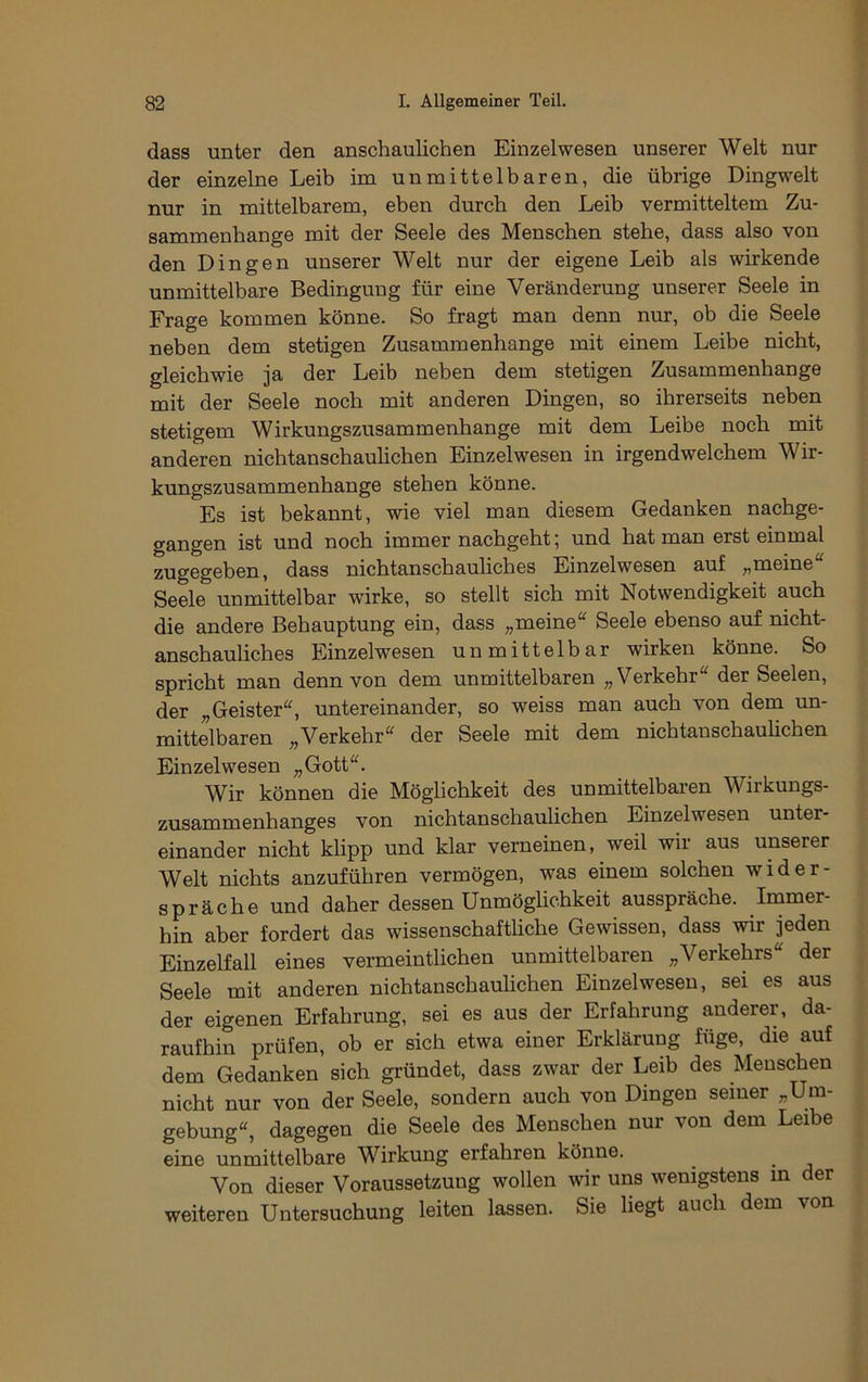dass unter den anschaulichen Einzelwesen unserer Welt nur der einzelne Leib im unmittelbaren, die übrige Dingwelt nur in mittelbarem, eben durch den Leib vermitteltem Zu- sammenhänge mit der Seele des Menschen stehe, dass also von den Dingen unserer Welt nur der eigene Leib als wirkende unmittelbare Bedingung für eine Veränderung unserer Seele in Frage kommen könne. So fragt man denn nur, ob die Seele neben dem stetigen Zusammenhänge mit einem Leibe nicht, gleichwie ja der Leib neben dem stetigen Zusammenhänge mit der Seele noch mit anderen Dingen, so ihrerseits neben stetigem Wirkungszusammenbange mit dem Leibe noch mit anderen nichtanscbaulicben Einzelwesen in irgendwelchem Wir- kungszusammenhange stehen könne. Es ist bekannt, wie viel man diesem Gedanken nachge- gangen ist und noch immer nachgeht; und hat man erst einmal zugegeben, dass nichtanschauliches Einzelwesen auf „meine“ Seele unmittelbar wirke, so stellt sich mit Notwendigkeit auch die andere Behauptung ein, dass „meine“ Seele ebenso auf nicht- anschauhches Einzelwesen unmittelbar wirken könne. So spricht man denn von dem unmittelbaren „Verkehr“ der Seelen, der „Geister“, untereinander, so weiss man auch von dem un- mittelbaren „Verkehr“ der Seele mit dem nichtanschauhchen Einzelwesen „Gott“. W^ir können die Möglichkeit des unmittelbaren W^irkungs- zusammenhanges von nichtanschaulichen Einzelwesen unter- einander nicht klipp und klar verneinen, weil wir aus unserer Welt nichts anzuführen vermögen, was einem solchen wider- spräche und daher dessen Unmöglichkeit ausspräche. Immer- hin aber fordert das wissenschaftliche Gewissen, dass wir jeden Einzelfall eines vermeintlichen unmittelbaren „Verkehrs“ der Seele mit anderen nichtanschaulichen Einzelwesen, sei es aus der eigenen Erfahrung, sei es aus der Erfahrung anderer, da- raufhin prüfen, ob er sich etwa einer Erklärung füge, die auf dem Gedanken sich gründet, dass zwar der Leib des Menschen nicht nur von der Seele, sondern auch von Dingen seiner „Um- gebung“, dagegen die Seele des Menschen nur von dem Leibe eine unmittelbare Wirkung erfahren könne. Von dieser Voraussetzung wollen w'ir uns wenigstens m der weiteren Untersuchung leiten lassen. Sie liegt auch dem von