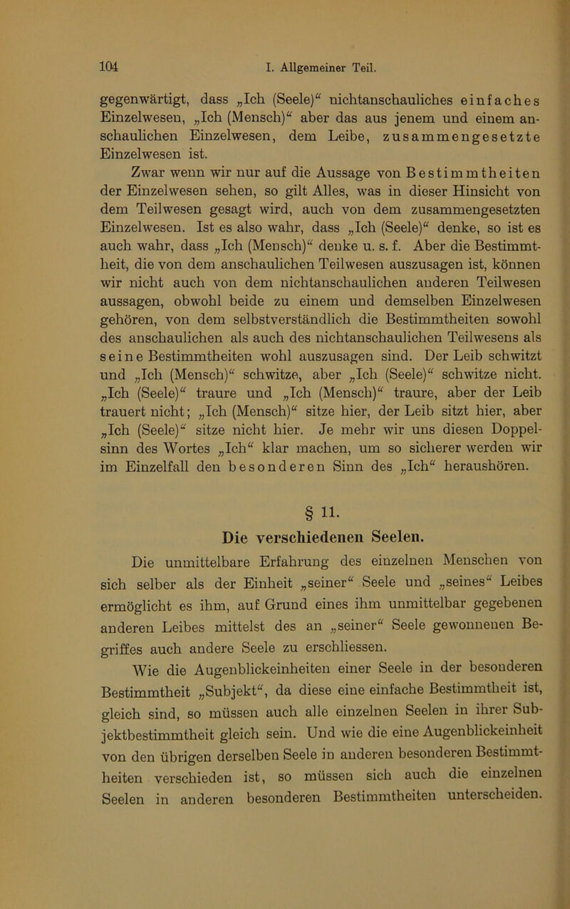 gegenwärtigt, dass ;,Ichi (Seele)“ nichtanschauliches einfaches Einzelwesen, „Ich (Mensch)“ aber das aus jenem und einem an- schauhchen Einzelwesen, dem Leibe, zusammengesetzte Einzelwesen ist. Zwar wenn wir nur auf die Aussage von Bestimmtheiten der Einzelwesen sehen, so gilt Alles, was in dieser Hinsicht von dem Teilwesen gesagt wird, auch von dem zusammengesetzten Einzelwesen. Ist es also wahr, dass „Ich (Seele)“ denke, so ist es auch wahr, dass „Ich (Mensch)“ denke u. s. f. Aber die Bestimmt- heit, die von dem anschauhchen Teilwesen auszusagen ist, können wir nicht auch von dem nichtanschaulichen anderen Teilwesen aussagen, obwohl beide zu einem und demselben Einzelwesen gehören, von dem selbstverständlich die Bestimmtheiten sowohl des anschaulichen als auch des nichtanschaulichen Teilwesens als s e i n e Bestimmtheiten wohl auszusagen sind. Der Leib schwitzt und „Ich (Mensch)“ schwitze, aber „Ich (Seele)“ schwitze nicht. „Ich (Seele)“ traure und „Ich (Mensch)“ traure, aber der Leib trauert nicht; „Ich (Mensch)“ sitze hier, der Leib sitzt hier, aber „Ich (Seele)“ sitze nicht hier. Je mehr wir uns diesen Doppel- sinn des Wortes „Ich“ klar machen, um so sicherer werden wir im Einzelfall den besonderen Sinn des „Ich“ heraushören. § 11. Die verschiedenen Seelen. Die unmittelbare Erfahrung des einzelnen Menschen von sich selber als der Einheit „seiner“ Seele und „seines“ Leibes ermöglicht es ihm, auf Grund eines ihm unmittelbar gegebenen anderen Leibes mittelst des an „seiner“ Seele gewonnenen Be- griffes auch andere Seele zu erschliessen. Wie die Augenblickeinheiten einer Seele in der besonderen Bestimmtheit „Subjekt“, da diese eine einfache Bestimmtheit ist, gleich sind, so müssen auch alle einzelnen Seelen in ihrer Sub- jektbestimmtheit gleich sein. Und wie die eine Augenblickeinheit von den übrigen derselben Seele in anderen besonderen Bestimmt- heiten verschieden ist, so müssen sich auch die einzelnen Seelen in anderen besonderen Bestimmtheiten unterscheiden.