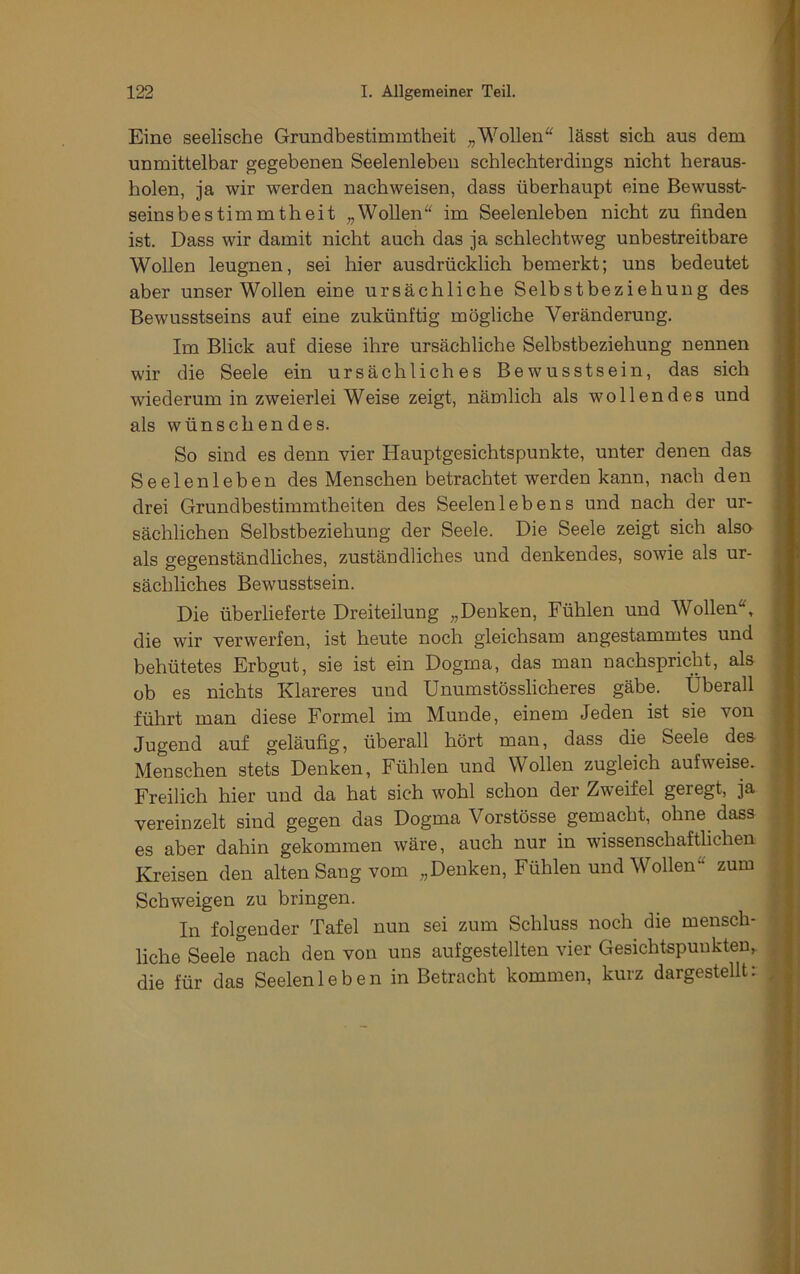 Eine seelische Grundbestimmtheit Wollen'^ lässt sich aus dem unmittelbar gegebenen Seelenleben schlechterdings nicht heraus- holen, ja wir werden nachweisen, dass überhaupt eine Bewusst- seins bes tim mth eit „Wollen im Seelenleben nicht zu finden ist. Dass wir damit nicht auch das ja schlechtweg unbestreitbare Wollen leugnen, sei hier ausdrücklich bemerkt; uns bedeutet aber unser Wollen eine ursächliche Selbstbeziehung des i Bewusstseins auf eine zukünftig mögliche Veränderung. Im Blick auf diese ihre ursächliche Selbstbeziehung nennen wir die Seele ein ursächliches Bewusstsein, das sich wiederum in zweierlei Weise zeigt, nämlich als wollendes und als wünschendes. So sind es denn vier Hauptgesichtspunkte, unter denen das Seelenleben des Menschen betrachtet werden kann, nach den drei Grundbestimmtheiten des Seelenlebens und nach der ur- sächlichen Selbstbeziehung der Seele. Die Seele zeigt sich also als gegenständliches, zuständliches und denkendes, sowie als ur- sächliches Bewusstsein. Die überlieferte Dreiteilung „Denken, Fühlen und Wollen, ^ die wir verwerfen, ist heute noch gleichsam angestammtes und behütetes Erbgut, sie ist ein Dogma, das man nachspricht, als . ob es nichts Klareres und Unumstösslicheres gäbe. Überall : führt man diese Formel im Munde, einem Jeden ist sie von Jugend auf geläufig, überall hört man, dass die Seele des Menschen stets Denken, Fühlen und Wollen zugleich aufweise. Freilich hier und da hat sich wohl schon der Zweifel geregt, ja vereinzelt sind gegen das Dogma Vorstösse gemacht, ohne dass es aber dahin gekommen wäre, auch nur in wissenschaftlichen Kreisen den alten Sang vom „Denken, Fühlen und Wollen zum Schweigen zu bringen. In folgender Tafel nun sei zum Schluss noch die mensch- ; liehe Seele nach den von uns aufgestellten vier Gesichtspunkten^ , die für das Seelenleben in Betracht kommen, kurz dargestellt: ,