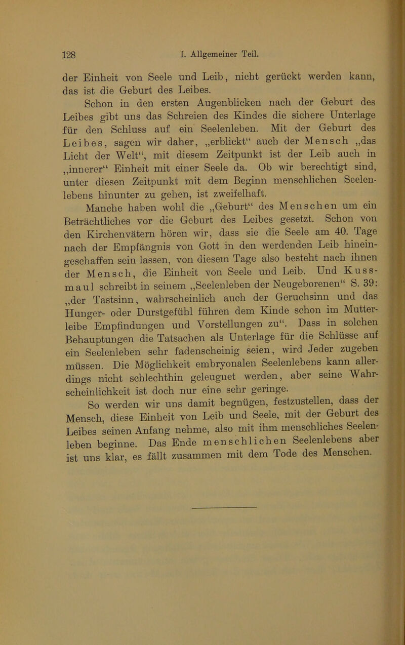 der Einheit von Seele und Leib, nicht gerückt werden kann, das ist die Geburt des Leibes. Schon in den ersten Augenblicken nach der Geburt des Leibes gibt uns das Schreien des Kindes die sichere Unterlage für den Schluss auf ein Seelenleben. Mit der Geburt des Leibes, sagen wir daher, „erblickt“ auch der Mensch „das Licht der Welt“, mit diesem Zeitpunkt ist der Leib auch in „innerer“ Einheit mit einer Seele da. Ob wir berechtigt sind, unter diesen Zeitpunkt mit dem Beginn menschbchen Seelen- lebens hinunter zu geben, ist zweifelhaft. Manche haben wohl die „Geburt“ des Menschen um ein Beträchtliches vor die Geburt des Leibes gesetzt. Schon von den Kirchenvätern hören wir, dass sie die Seele am 40. Tage nach der Empfängnis von Gott in den werdenden Leib hinein- geschaffen sein lassen, von diesem Tage also besteht nach ihnen der Mensch, die Einheit von Seele und Leib. Und Kuss- maul schreibt in seinem „Seelenleben der Neugeborenen“ S. 39: „der Tastsinn, wahrscheinlich auch der Geruchsinn und das Hunger- oder Durstgefühl führen dem Kinde schon im Mutter- leibe Empfindungen und Vorstellungen zu“. Dass in solchen Behauptungen die Tatsachen als Unterlage für die Schlüsse auf ein Seelenleben sehr fadenscheinig seien, wird Jeder zugeben müssen. Die Möglichkeit embryonalen Seelenlebens kann aller- dings nicht schlechthin geleugnet werden, aber seine Wahr- scheinlichkeit ist doch nur eine sehr geringe. So werden wir uns damit begnügen, festzustellen, dass der Mensch, diese Einheit von Leib und Seele, mit der Geburt des Leibes seinen Anfang nehme, also mit ihm menschliches Seelen- leben beginne. Das Ende menschlichen Seelenlebens aber ist uns klar, es fällt zusammen mit dem Tode des Menschen.