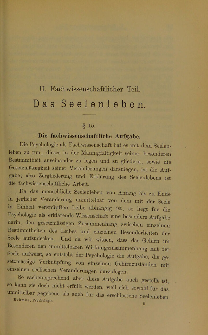 Das Seelenleben. § 15. Die fachwissenschaftliche Aufgabe. Die Psychologie als Fachwissenschaft hat es mit dem Seelen- leben zu tun; dieses in der Mannigfaltigkeit seiner besonderen Bestimmtheit auseinander zu legen und zu gliedern, sowie die Gesetzmässigkeit seiner Veränderungen darzulegen, ist die Auf- gabe; also Zergliederung und Erklärung des Seelenlebens ist die fachwissenschaftliche Arbeit. Da das menschliche Seelenleben von Anfang bis zu Ende in jeglicher Veränderung unmittelbar von dem mit der Seele in Einheit verknüpften Leibe abhängig ist, so liegt für die Psychologie als erklärende Wissenschaft eine besondere Aufgabe darin, den gesetzmässigen Zusammenhang zwischen einzelnen Bestimmtheiten des Leibes und einzelnen Besonderheiten der Seele aufzudecken. Und da wir wissen, dass das Gehirn im Besonderen den unmittelbaren Wirkungszusammenhang mit der Seele aufweist, so entsteht der Psychologie die Aufgabe, die ge- setzmässige Verknüpfung von einzelnen Gehirnzuständen mit einzelnen seelischen Veränderungen darzulegen. So sachentsprechend aber diese Aufgabe auch gestellt ist, so kann sie doch nicht erfüllt werden, weil sich sowohl für das unmittelbar gegebene als auch für das erschlossene Seelenleben Behmke, Psychologie.
