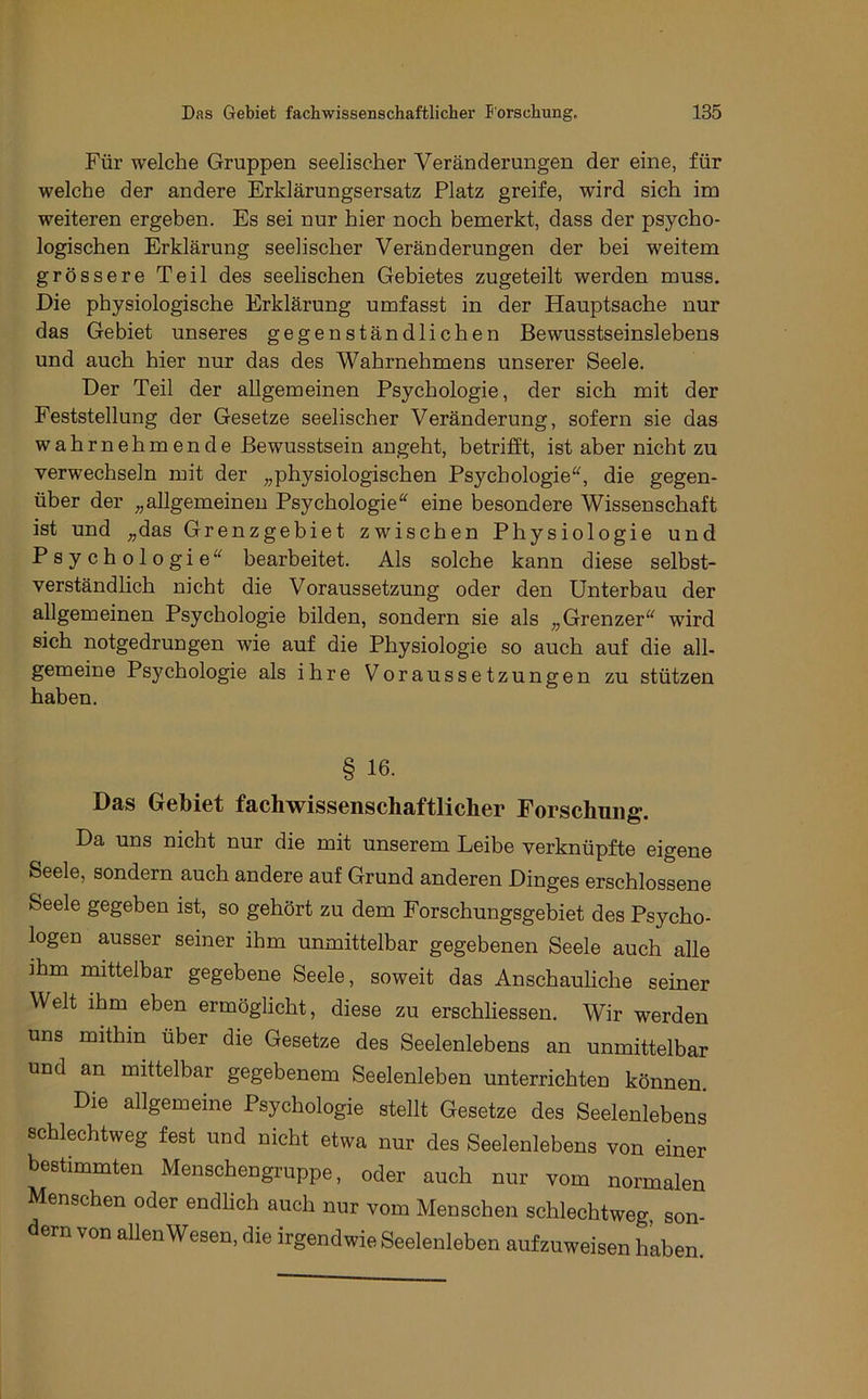 Für welche Gruppen seelischer Veränderungen der eine, für welche der andere Erklärungsersatz Platz greife, wird sich im weiteren ergeben. Es sei nur hier noch bemerkt, dass der psycho- logischen Erklärung seelischer Veränderungen der bei weitem grössere Teil des seelischen Gebietes zugeteilt werden muss. Die physiologische Erklärung umfasst in der Hauptsache nur das Gebiet unseres gegenständlichen Bewusstseinslebens und auch hier nur das des Wahrnehmens unserer Seele. Der Teil der allgemeinen Psychologie, der sich mit der Feststellung der Gesetze seelischer Veränderung, sofern sie das wahrnehmende Bewusstsein angeht, betrifft, ist aber nicht zu verwechseln mit der „physiologischen Psychologie^^, die gegen- über der „allgemeinen Psychologie^' eine besondere Wissenschaft ist und „das Grenzgebiet zwischen Physiologie und Psychologie bearbeitet. Als solche kann diese selbst- verständlich nicht die Voraussetzung oder den Unterbau der allgemeinen Psychologie bilden, sondern sie als „Grenzer wird sich notgedrungen wie auf die Physiologie so auch auf die all- gemeine Psychologie als ihre Voraussetzungen zu stützen haben. § 16. Das Gebiet facbwissenschaftlicher Forschung. Da uns nicht nur die mit unserem Leibe verknüpfte eigene Seele, sondern auch andere auf Grund anderen Dinges erschlossene Seele gegeben ist, so gehört zu dem Forschungsgebiet des Psycho- logen ausser seiner ihm unmittelbar gegebenen Seele auch alle ihm mittelbar gegebene Seele, soweit das Anschauliche seiner Welt ihm eben ermöglicht, diese zu erschliessen. Wir werden uns mithin über die Gesetze des Seelenlebens an unmittelbar und an mittelbar gegebenem Seelenleben unterrichten können. Die allgemeine Psychologie stellt Gesetze des Seelenlebens schlechtweg fest und nicht etwa nur des Seelenlebens von einer bestimmten Menschengruppe, oder auch nur vom normalen Menschen oder endlich auch nur vom Menschen schlechtweg, son- dern von allen Wesen, die irgendwie Seelenleben aufzuweisen haben.