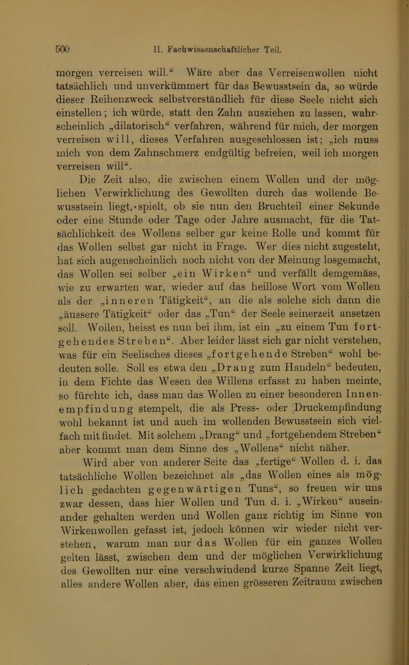 morgen verreisen will.“ AVäre aber das Verreisen wollen nicht tatsächlich und unverkümmert für das Bewusstsein da, so würde dieser Reihenzweck selbstverständlich für diese Seele nicht sich einstellen; ich würde, statt den Zahn ausziehen zu lassen, wahr- scheinlich ;,dilatorisch“ verfahren, während für mich, der morgen verreisen will, dieses Verfahren ausgeschlossen ist; „ich muss mich von dem Zahnschmerz endgültig befreien, weil ich morgen verreisen will“. Die Zeit also, die zwischen einem Wollen und der mög- lichen Verwirklichung des Gewollten durch das wollende Be- wusstsein liegt,«spielt, ob sie nun den Bruchteil einer Sekunde oder eine Stunde oder Tage oder Jahre ausmacbt, für die Tat- sächlichkeit des Wollens selber gar keine Rolle und kommt für das Wollen selbst gar nicht in Frage. Wer dies nicht zugesteht, hat sich augenscheinlich noch nicht von der Meinung losgemacht, das Wollen sei selber „ein Wirken“ und verfällt demgemäss, wie zu erwarten war, wieder auf das heillose Wort vom WoUen als der „inneren Tätigkeit“, an die als solche sich dann die „äussere Tätigkeit“ oder das „Tun“ der Seele seinerzeit ansetzen soll. Wollen, heisst es nun bei ihm, ist ein „zu einem Tun fort- gehendes S tr e b e n“. Aber leider lässt sich gar nicht verstehen, was für ein Seelisches dieses „fortgehende Streben“ wohl be- deuten solle. Soll es etwa den „Drang zum Handeln“ bedeuten, in dem Fichte das Wesen des Willens erfasst zu haben meinte, so fürchte ich, dass man das Wollen zu einer besonderen Innen- empfindung stempelt, die als Press- oder 'Druckempfindung wohl bekannt ist und auch im wollenden Bewusstsein sich viel- fach mit findet. Mit solchem „Drang“ und „fortgehendem Streben“ aber kommt man dem Sinne des „Wollens“ nicht näher. Wird aber von anderer Seite das „fertige“ Wollen d. i, das tatsächliche Wollen bezeichnet als „das Wollen eines als mög- lich gedachten gegenwärtigen Tuns“, so freuen wir uns zwar dessen, dass hier Wollen und Tun d. i. „Wirken“ ausein- ander gehalten werden und Wollen ganz richtig im Sinne von Wirkenwollen gefasst ist, jedoch können wir wieder nicht ver- stehen, warum man nur das Wollen für ein ganzes Wollen gelten lässt, zwischen dem und der möglichen Verwirklichung des Gewollten nur eine verschwindend kurze Spanne Zeit liegt, alles andere Wollen aber, das einen grösseren Zeitraum zwischen