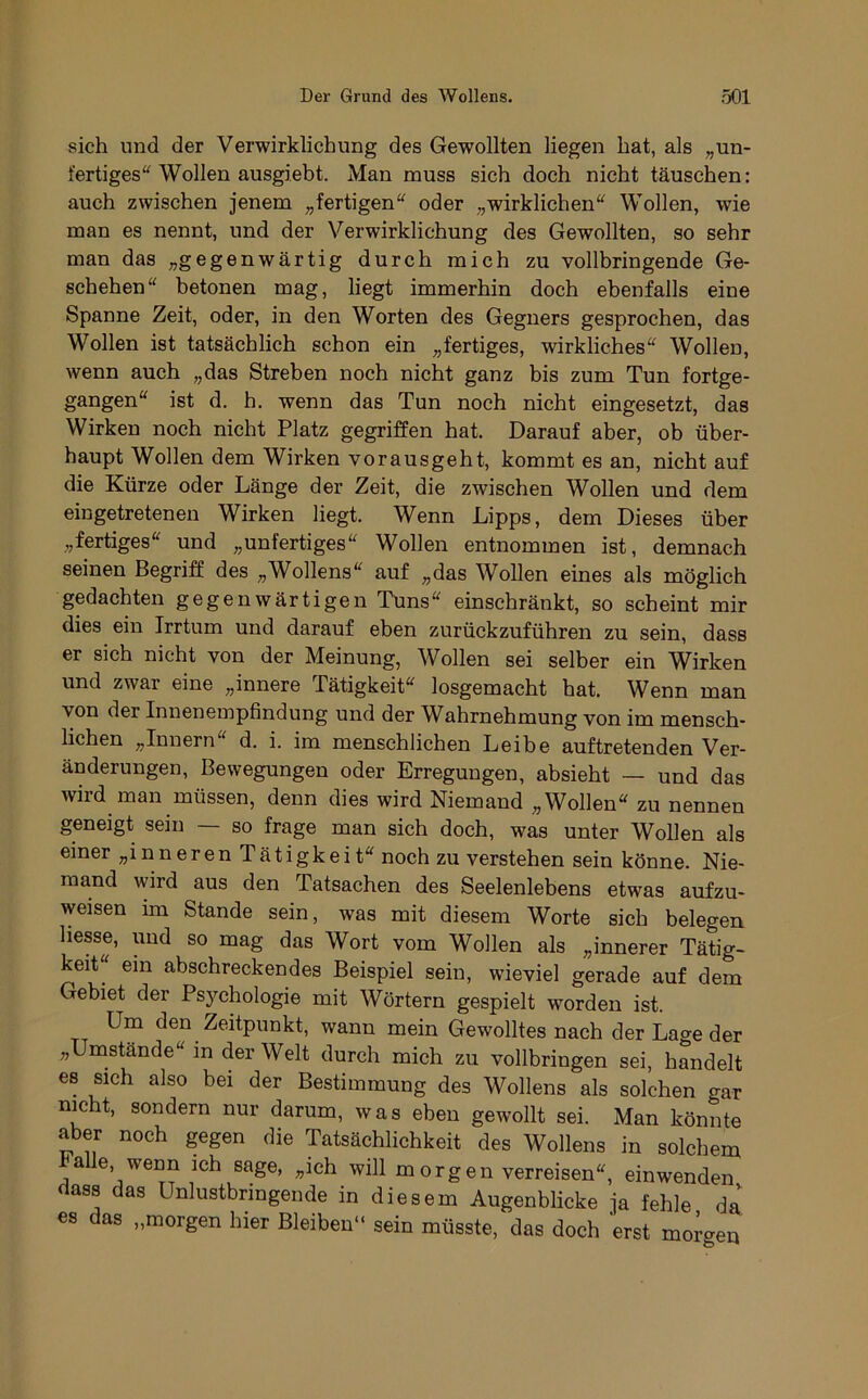 sich und der Verwirklichung des Gewollten liegen hat, als „un- fertiges“ Wollen ausgiebt. Man muss sich doch nicht täuschen: auch zwischen jenem „fertigen“ oder „wirklichen“ Wollen, wie man es nennt, und der Verwirklichung des Gewollten, so sehr man das „gegenwärtig durch mich zu vollbringende Ge- schehen“ betonen mag, liegt immerhin doch ebenfalls eine Spanne Zeit, oder, in den Worten des Gegners gesprochen, das Wollen ist tatsächlich schon ein „fertiges, wirkliches“ Wollen, wenn auch „das Streben noch nicht ganz bis zum Tun fortge- gangen“ ist d. h. wenn das Tun noch nicht eingesetzt, das Wirken noch nicht Platz gegriffen hat. Darauf aber, ob über- haupt Wollen dem Wirken vorausgeht, kommt es an, nicht auf die Kürze oder Länge der Zeit, die zwischen Wollen und dem eingetretenen Wirken liegt. Wenn Lipps, dem Dieses über „fertiges“ und „unfertiges“ Wollen entnommen ist, demnach seinen Begriff des „Wollens“ auf „das Wollen eines als möglich gedachten gegenwärtigen Tuns“ einschränkt, so scheint mir dies ein Irrtum und darauf eben zurückzuführen zu sein, dass er sich nicht von der Meinung, Wollen sei selber ein Wirken und zwar eine „innere Tätigkeit“ losgemacht hat. Wenn man von der Innenempfindung und der Wahrnehmung von im mensch- lichen „Innern“ d. i. im menschlichen Leibe auftretenden Ver- änderungen, Bewegungen oder Erregungen, absieht — und das wird inan müssen, denn dies wird Niemand „Wollen“ zu nennen geneigt sein — so frage man sich doch, was unter Wollen als einer „inneren Tätigkeit“ noch zu verstehen sein könne. Nie- mand wird aus den Tatsachen des Seelenlebens etwas aufzu- weisen im Stande sein, was mit diesem Worte sich belegen hesse, und so mag das Wort vom Wollen als „innerer Tätig- keit“ ein abschreckendes Beispiel sein, wieviel gerade auf dem Gebiet der Psjmhologie mit Wörtern gespielt worden ist. Um den Zeitpunkt, wann mein Gewolltes nach der Lage der „Umstände“ m der Welt durch mich zu vollbringen sei, handelt es sich also bei der Bestimmung des Wollens als solchen gar nicht, sondern nur darum, was eben gewollt sei. Man könnte aber noch gegen die Tatsächlichkeit des Wollens in solchem ^ alle, wenn ich sage, „ich will m orgen verreisen“, ein wenden dass das Unlustbringende in diesem Augenblicke ja fehle da es das „morgen hier Bleiben“ sein müsste, das doch erst morgen