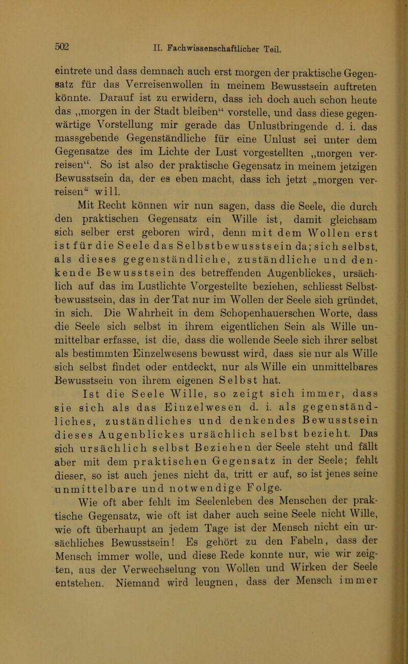 eintrete und dass demnach auch erst morgen der praktische Gegen- satz für das Verreisenwollen in meinem Bewusstsein auftreten könnte. Darauf ist zu erwidern, dass ich doch auch schon heute das „morgen in der Stadt bleiben“ vorstelle, und dass diese gegen- wärtige Vorstellung mir gerade das Unlustbringende d. i. das massgebende Gegenständliche für eine Unlust sei unter dem Gegensätze des im Lichte der Lust vorgestellten ,,morgen ver- reisen“. So ist also der praktische Gegensatz in meinem jetzigen Bewusstsein da, der es eben macht, dass ich jetzt ;,morgen ver- reisen“ will. Mit Recht können wir nun sagen, dass die Seele, die durch den praktischen Gegensatz ein Wille ist, damit gleichsam sich selber erst geboren wird, denn mit dem Wollen erst ist für die Seele das Selbstbewusstsein da; sich selbst, als dieses gegenständliche, zuständliche und den- kende Bewusstsein des betreffenden Augenblickes, ursäch- lich auf das im Lustlichte Vorgestellte beziehen, schhesst Selbst- bewusstsein, das in der Tat nur im Wollen der Seele sich gründet, in sich. Die Wahrheit in dem Schopenhauerschen Worte, dass die Seele sich selbst in ihrem eigentlichen Sein als Wille un- mittelbar erfasse, ist die, dass die wollende Seele sich ihrer selbst als bestimmten Einzelwesens bewusst wird, dass sie nur als Wille sich selbst findet oder entdeckt, nur als Wille ein unmittelbares Bewusstsein von ihrem eigenen Selbst hat. Ist die Seele Wille, so zeigt sich immer, dass sie sich als das Einzelwesen d. i. als gegenständ- liches, zuständliches und denkendes Bewusstsein dieses Augenblickes ursächlich selbst bezieht. Das sich ursächlich selbst Beziehen der Seele steht und fällt aber mit dem praktischen Gegensatz in der Seele; fehlt dieser, so ist auch jenes nicht da, tritt er auf, so ist jenes seine unmittelbare und notwendige Folge. Wie oft aber fehlt im Seelenleben des Menschen der prak- tische Gegensatz, wie oft ist daher auch seine Seele nicht Wille, wie oft überhaupt au jedem Tage ist der Mensch nicht ein ur- sächliches Bewusstsein! Es gehört zu den Fabeln, dass der Mensch immer wolle, und diese Rede konnte nur, wie wir zeig- ten, aus der Verwechselung von Wollen und Wirken der Seele entstehen. Niemand wird leugnen, dass der Mensch immer