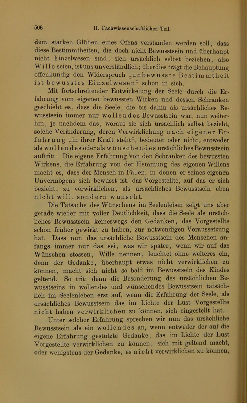 dem starken Glühen eines Ofens verstanden werden soll, dass diese Bestimmtheiten, die doch nicht Bewusstsein und überhaupt nicht Einzelwesen sind, sich ursächlich selbst beziehen, also Wille seien, ist uns unverständlich; überdies trägt die Behauptung offenkundig den Widerspruch „unbewusste Bestimmtheit ist bewusstes Einzelwesen“ schon in sich. Mit fortschreitender Entwickelung der Seele durch die Er- fahrung vom eigenen bewussten Wirken und dessen Schranken geschieht es, dass die Seele, die bis dahin als ursächliches Be- wusstsein immer nur wollendes Bewusstsein war, nun weiter- hin, je nachdem das, worauf sie sich ursächlich selbst bezieht, solche Veränderung, deren Verwirklichung nach eigener Er- fahrung „in ihrer Kraft steht“, bedeutet oder nicht, entweder als wollendes oder als wünschendes ursächliches Bewusstsein auftritt. Die eigene Erfahrung von den Schranken des bewussten Wirkens, die Erfahrung von der Hemmung des eigenen Willens macht es, dass der Mensch in Fällen, in denen er seines eigenen Unvermögens sich bewusst ist, das Vorgestellte, auf das er sich bezieht, zu verwirklichen, als ursächliches Bewusstsein eben nicht will, sondern wünscht. Die Tatsache des Wünschens im Seelenleben zeigt uns aber gerade wieder mit voller Deutlichkeit, dass die Seele als ursäch- liches Bewusstsein keineswegs den Gedanken, das Vorgestellte schon früher gewirkt zu haben, zur notwendigen Voraussetzung hat. Dass nun das ursächliche Bewusstsein des Menschen an- fangs immer nur das sei, was wir später, wenn wir auf das Wünschen stossen, Wille nennen, leuchtet ohne weiteres ein, denn der Gedanke, überhaupt etwas nicht verwirklichen zu können, macht sich nicht so bald im Bewusstsein des Kindes geltend. So tritt denn die Besonderung des ursächlichen Be- wusstseins in wollendes und wünschendes Bewusstsein tatsäch- lich im Seelenleben erst auf, wenn die Erfahrung der Seele, als ursächliches Bewusstsein das im Lichte der Lust Vorgestellte nicht haben verwirklichen zu können, sich eiugestellt hat. Unter solcher Erfahrung sprechen wir nun das ursäcliliche Bewusstsein als ein wollendes an, wenn entweder der auf die eigene Erfahrung gestützte Gedanke, das im Lichte der Lust Vorgestellte verwirklichen zu können, sich mit geltend macht, oder wenigstens der Gedanke, es nicht verwirklichen zu können,