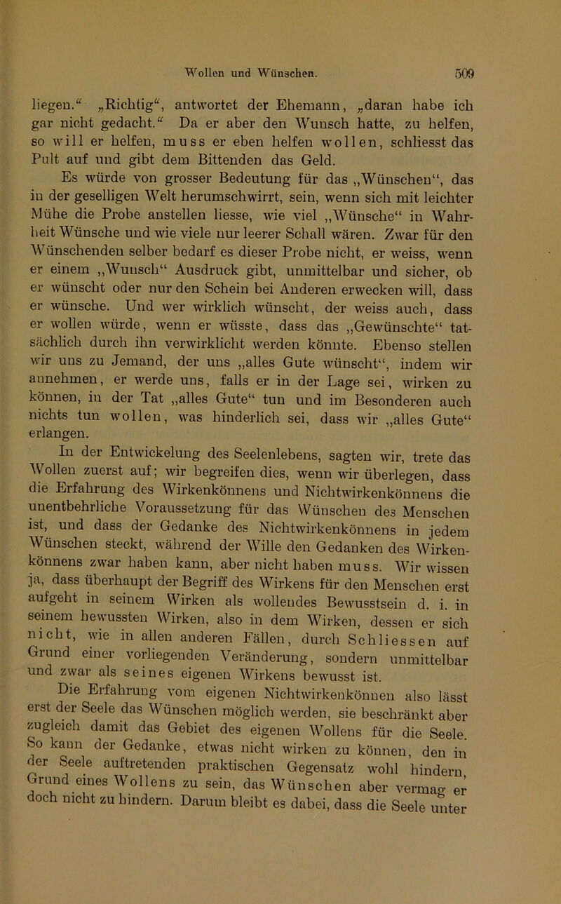 liegen.'^ „Richtig'^ antwortet der Ehemann, „daran habe ich gar nicht gedacht.“ Da er aber den Wunsch hatte, zu helfen, so will er helfen, muss er eben helfen wollen, schliesst das Pult auf und gibt dem Bittenden das Geld. Es würde von grosser Bedeutung für das „Wünschen“, das in der geselligen Welt herumschwirrt, sein, wenn sich mit leichter Mühe die Probe anstellen liesse, wie viel ,,Wünsche“ in Wahr- heit Wünsche und wie viele nur leerer Schall wären. Zwar für den Wünschenden selber bedarf es dieser Probe nicht, er weiss, wenn er einem ,,Wunsch“ Ausdruck gibt, unmittelbar und sicher, ob er wünscht oder nur den Schein bei Anderen erwecken will, dass er wünsche. Und wer wirklich wünscht, der weiss auch, dass er wollen würde, wenn er wüsste, dass das „Gewünschte“ tat- sächlich durch ihn verwirklicht werden könnte. Ebenso stellen wir uns zu Jemand, der uns „alles Gute wünscht“, indem wir annehmen, er werde uns, falls er in der Lage sei, wirken zu können, in der Tat ,,alles Gute“ tun und im Besonderen auch nichts tun wollen, was hinderlich sei, dass wir „alles Gute“ erlangen. In der Entwickelung des Seelenlebens, sagten wir, trete das AVollen zuerst auf; wir begreifen dies, wenn wir überlegen, dass die Erfahrung des Wirkenkönneiis und Nichtwirkenkönnens die unentbehrliche Voraussetzung für das Wünschen des Menschen ist, und dass der Gedanke des Nichtwirkenkönnens in jedem Wünschen steckt, während der Wille den Gedanken des Wirken- könnens zwar haben kann, aber nicht haben muss. AVir wissen ja, dass überhaupt der Begriff des Wirkens für den Menschen erst aufgeht in seinem Wirken als wollendes Bewusstsein d. i. in seinem hewussten Wirken, also in dem Wirken, dessen er sich nicht, wie in allen anderen Fällen, durch Schliessen auf Grund einer vorliegenden Veränderung, sondern unmittelbar und zwar als seines eigenen AVirkens bewusst ist. Die Erfahrung vom eigenen Nichtwirkenkönuen also lässt erst der Seele das Wünschen möglich werden, sie beschränkt aber zugleich damit das Gebiet des eigenen AVollens für die Seele. So kann der Gedanke, etwas nicht wirken zu können, den in der Seele auftretenden praktischen Gegensatz wohl hindern Grund eines AVollens zu sein, das Wünschen aber vermao- er doch nicht zu hindern. Darum bleibt es dabei, dass die Seele unter
