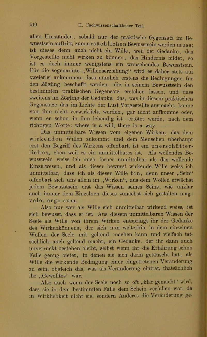 allen Umständen, sobald nur der praktische Gegensatz im Be- wusstsein auftritt, zum ursächlichen Bewusstsein werden muss; ist dieses denn auch nicht ein Wille, weil der Gedanke, das Vorgestellte nicht wirken zu können, das Hindernis bildet, so ist es doch immer wenigstens ein wünschendes Bewusstsein. Für die sogenannte „Willenserziehung“ wird es daher stets auf zweierlei ankommen, dass nämlich erstens die Bedingungen für den Zögling beschafft werden, die in seinem Bewusstsein den bestimmten praktischen Gegensatz erstehen lassen, und dass zw'eitens im Zögling der Gedanke, das, was in diesem praktischen Gegensätze das im Lichte der Lust Vorgestellte ausmacht, könne von ihm nicht verwirklicht werden, gar nicht aufkomme oder, wenn er schon in ihm lebendig ist, ertötet werde, nach dem richtigen Worte: where is a will, there is a way. Das unmittelbare Wissen vom eigenen Wirken, das dem wirkenden Willen zukommt und dem Menschen überhaupt erst den Begriff des Wirkens offenbart, ist ein unerschütter- lich es, eben weil es ein unmittelbares ist. Als wollendes Be- wusstsein weiss ich mich ferner unmittelbar als das wollende Einzelwesen, und als dieser bewusst wirkende Wille weiss ich unmittelbar, dass ich als dieser Wille bin, denn unser „Sein“ offenbart sich uns allein im „Wirken“, aus dem Wollen erwächst jedem Bewusstsein erst das Wissen seines Seins, wie unklar auch immer dem Einzelnen dieses zunächst sich gestalten mag: volo, ergo sum. Also nur wer als Wille sich unmittelbar wirkend weiss, ist sich bewusst, dass er ist. Aus diesem unmittelbaren Wissen der Seele als Wille von ihrem Wirken entspringt ihr der Gedanke des Wirkenkönnens, der sich nun weiterhin in dem einzelnen Wollen der Seele mit geltend machen kann und vielfach tat- sächlich auch geltend macht, ein Gedanke, der ihr dann auch unverrückt bestehen bleibt, selbst wenn ihr die Erfahrung schon Fälle genug bietet, in denen sie sich darin getäuscht hat, als Wille die wirkende Bedingung einer eingetretenen Veränderung zu sein, obgleich das, was als Veränderung eintrat, thatsächlich ihr „Gewolltes“ war. Also auch wenn der Seele noch so oft „klar gemacht“ wird, dass sie in dem bestimmten Falle dem Schein verfallen war, da in Wirklichkeit nicht sie, sondern Anderes die Veränderung ge-