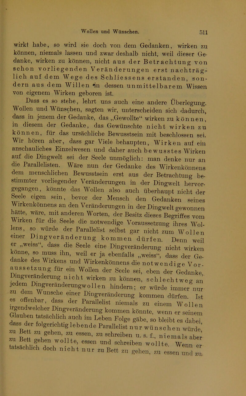 wirkt habe, so wird sie doch von dem Gedanken, wirken zu können, niemals lassen und zwar deshalb nicht, weil dieser Ge- danke, wirken zu können, nicht aus der Betrachtung von schon vorliegenden Veränderungen erst nachträg- lich auf dem Wege des Schliessens erstanden, son- dern aus dem Willen «in dessen unmittelbarem Wissen von eigenem Wirken geboren ist. Bass es so stehe, lehrt uns auch eine andere Überlegung. Wollen und Wünschen, sagten wir, unterscheiden sich dadurch, dass in jenem der Gedanke, das ,,Gewollte“ wirken zu können, in diesem der Gedanke, das Gewünschte nicht wirken zu können, für das ursächliche Bewusstsein mit beschlossen sei. Wir hören aber, dass gar Viele behaupten. Wirken auf ein anschauliches Einzelwesen und daher auch he wusstes Wirken auf die Dingwelt sei der Seele unmöglich: man denke nur an die Parallelisten. Wäre nun der Gedanke des Wirkenkönnens dem menschlichen Bewusstsein erst aus der Betrachtung be- stimmter vorliegender Veränderungen in der Dingwelt hervor- gegangen, könnte das Wollen also auch überhaupt nicht der Seele eigen sein, bevor der Mensch den Gedanken seines Wirkenkonnens an den Veränderungen in der Dingwelt gewonnen hätte, wäre, mit anderen Worten, der Besitz dieses Begriffes vom Wirken für die Seele die notwendige Voraussetzung ihres Wol- lens, so würde der Parallelist selbst gar nicht zum Wollen einer Dingveränderung kommen dürfen. Denn weil er „weiss“, dass die Seele eine Dingveränderung nicht wirken onne, so muss ihn, weil er ja ebenfalls „weiss“, dass der Ge- danke des Wirkens und Wirkenkönnens dienotwendio-e Vor- aussetzung für ein Wollen der Seele sei, eben der Gedanke Dmgveranderung nicht wirken zu können, schlechtweg an .ledern Dingveränderungwo 11 en hindern; er würde immer nur zu dem Wunsche einer DmgVeränderung kommen dürfen. Ist es o enbar, dass der Parallelist niemals zu einem Wollen Gfaube? kommen könnte, wenn er seinem Glauben ta sachli^ch auch im Leben Folge gäbe, so bleibt es dabei dass der folgerichtig lebende Parallelist nur wünschen würde’ zu Bett zu gehen, zu essen, zu schreiben u. s. f., niemals aber schreiben wollte. Wenn er tatsächlich doch nicht nur zu Bett zu gehen, zu essen und zu
