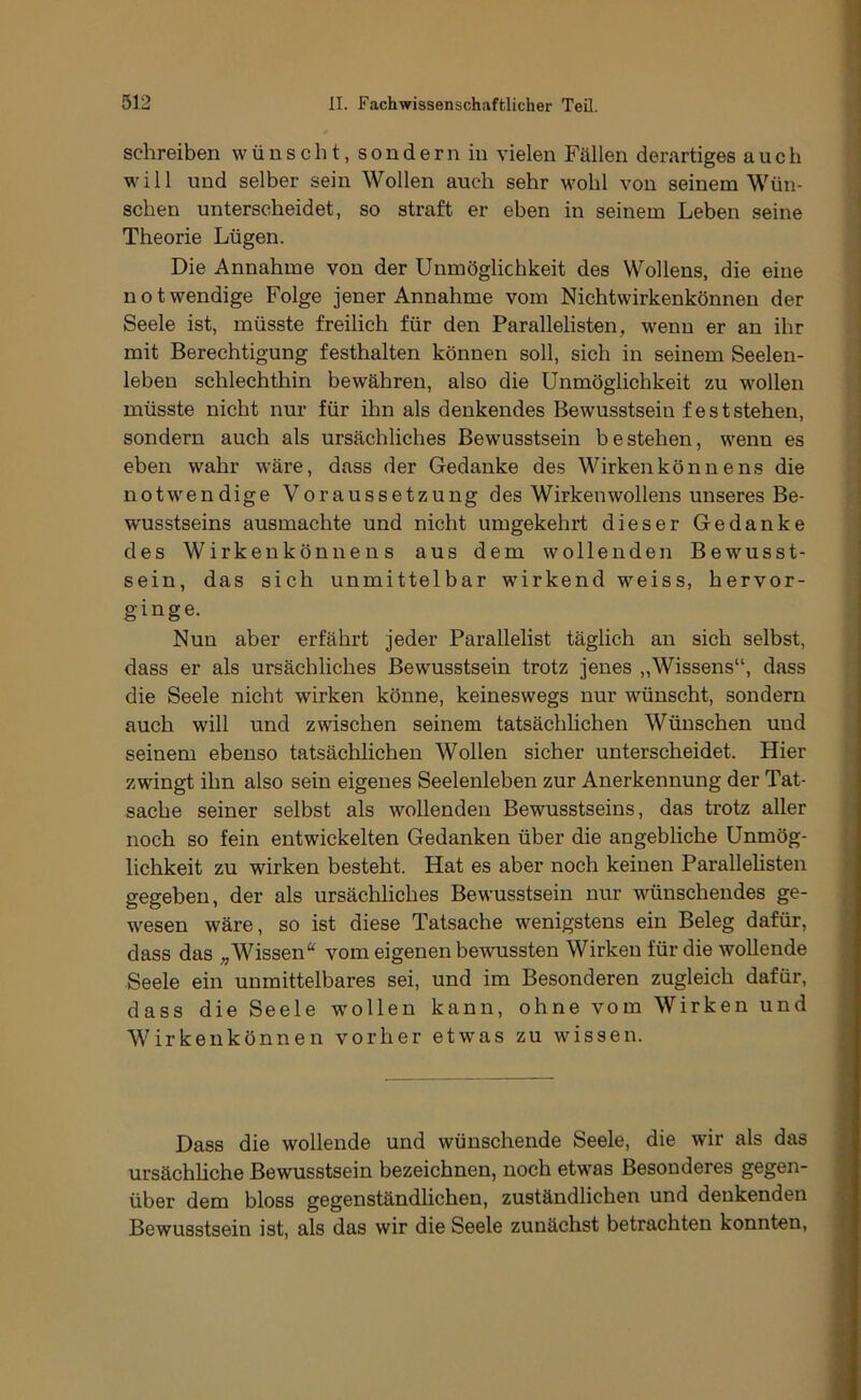 schreiben wünscht, sondern in vielen Fällen derartiges auch will und selber sein Wollen auch sehr wohl von seinem Wün- schen unterscheidet, so straft er eben in seinem Leben seine Theorie Lügen. Die Annahme von der Unmöglichkeit des Wollens, die eine notwendige Folge jener Annahme vom Nichtwirkenkönnen der Seele ist, müsste freilich für den Parallelisten, wenn er an ihr mit Berechtigung festhalten können soll, sich in seinem Seelen- leben schlechthin bewähren, also die Unmöglichkeit zu wollen müsste nicht nur für ihn als denkendes Bewusstsein fest stehen, sondern auch als ursächliches Bewusstsein bestehen, wenn es eben wahr wäre, dass der Gedanke des Wirkenkönnens die notw'endige Voraussetzung des Wirkeuwollens unseres Be- wusstseins ausmachte und nicht umgekehrt dieser Gedanke des Wirkenkönnens aus dem wollenden Bewusst- sein, das sich unmittelbar wirkend weiss, hervor- ginge. Nun aber erfährt jeder Parallelist täglich an sich selbst, dass er als ursächliches Bewusstsein trotz jenes „Wissens“, dass die Seele nicht wirken könne, keineswegs nur wünscht, sondern auch will und zwischen seinem tatsächlichen Wünschen und seinem ebenso tatsächlichen Wollen sicher unterscheidet. Hier zwingt ihn also sein eigenes Seelenleben zur Anerkennung der Tat- sache seiner selbst als wollenden Bewusstseins, das trotz aller noch so fein entwickelten Gedanken über die angebliche Unmög- lichkeit zu wirken besteht. Hat es aber noch keinen Parallelisten gegeben, der als ursächliches Bewusstsein nur wünschendes ge- wesen wäre, so ist diese Tatsache wenigstens ein Beleg dafür, dass das „Wissen“ vom eigenen bewussten Wirken für die wollende Seele ein unmittelbares sei, und im Besonderen zugleich dafür, dass die Seele wmllen kann, ohne vom Wirken und Wirkenkönnen vorher etw'as zu wissen. Dass die wollende und wünschende Seele, die wir als das ursächliche Bewusstsein bezeichnen, noch etwas Besonderes gegen- über dem bloss gegenständhchen, zuständlichen und denkenden Bewusstsein ist, als das wir die Seele zunächst betrachten konnten.