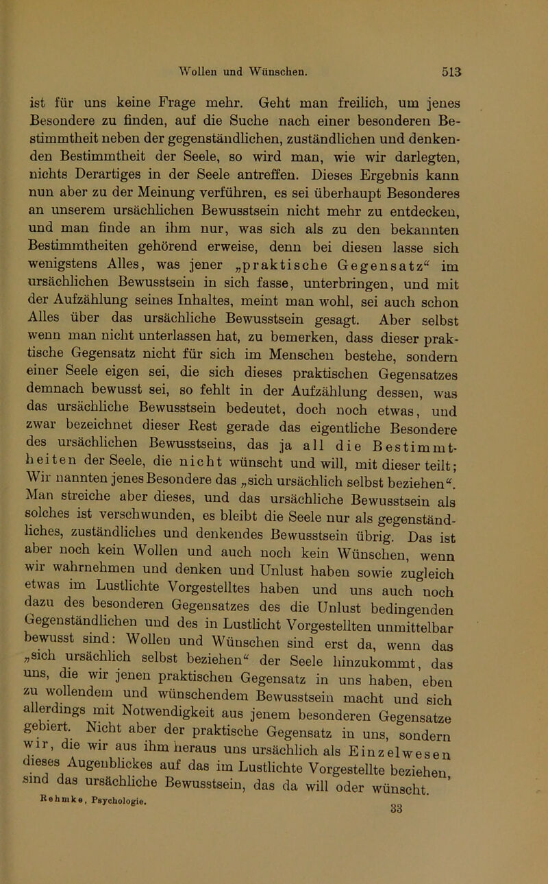 ist für uns keine Frage mehr. Geht man freilich, um jenes Besondere zu finden, auf die Suche nach einer besonderen Be- stimmtheit neben der gegenständhchen, zuständlichen und denken- den Bestimmtheit der Seele, so wird man, wie wir darlegten, nichts Derartiges in der Seele antreffen. Dieses Ergebnis kann nun aber zu der Meinung verführen, es sei überhaupt Besonderes an unserem ursächhchen Bewusstsein nicht mehr zu entdecken, und man finde an ihm nur, was sich als zu den bekannten Bestimmtheiten gehörend erweise, denn bei diesen lasse sich wenigstens Alles, was jener „praktische Gegensatz“ im ursächlichen Bewusstsein in sich fasse, unterbringen, und mit der Aufzählung seines Inhaltes, meint man wohl, sei auch schon Alles über das ursächliche Bewusstsein gesagt. Aber selbst wenn man nicht unterlassen hat, zu bemerken, dass dieser prak- tische Gegensatz nicht für sich im Menschen bestehe, sondern einer Seele eigen sei, die sich dieses praktischen Gegensatzes demnach bewusst sei, so fehlt in der Aufzählung dessen, was das ursächliche Bewusstsein bedeutet, doch noch etwas, und zwar bezeichnet dieser Rest gerade das eigentliche Besondere des ursächlichen Bewusstseins, das ja all die Bestimmt- heiten der Seele, die nicht wünscht und will, mit dieser teilt; Wir nannten jenes Besondere das „sich ursächlich selbst beziehen“. Man streiche aber dieses, und das ursächliche Bewusstsein als solches ist verschwunden, es bleibt die Seele nur als gegenständ- liches, zuständliches und denkendes Bewusstsein übrig. Das ist aber noch kein Wollen und auch noch kein Wünschen, wenn wir wahrnehmen und denken und Unlust haben sowie zugleich etwas im Lustlichte Vorgestelltes haben und uns auch noch dazu des besonderen Gegensatzes des die Unlust bedingenden Gegenständhchen und des in Lustlicht Vorgestellten unmittelbar bewusst sind: Wollen und Wünschen sind erst da, wenn das ;,sich ursächlich selbst beziehen“ der Seele hinzukommt, das uns, die wir jenen praktischen Gegensatz in uns haben, 'eben zu wollendem und wünschendem Bewusstsein macht und sich allerdings mit Notwendigkeit aus jenem besonderen Gegensätze gebiert. Nmht aber der praktische Gegensatz in uns, sondern wir, die wir aus ihm heraus uns ursächlich als Einzelwesen dieses Augenblickes auf das im Lustlichte Vorgestellte beziehen sind das ursächliche Bewusstsein, das da will oder wünscht. Hohnikö, Psychologie.