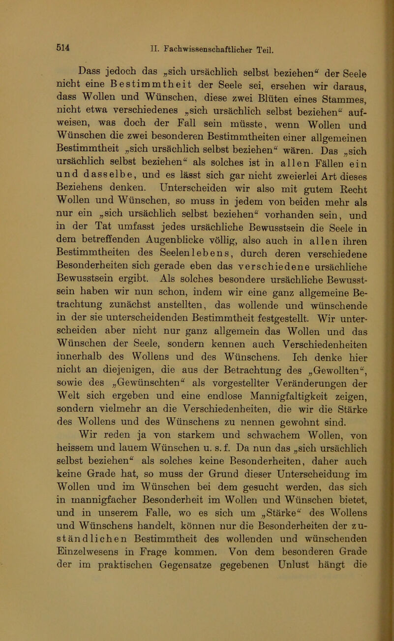Dass jedoch das „sich ursächlich selbst beziehen“ der Seele nicht eine Bestimmtheit der Seele sei, ersehen wir daraus, dass Wollen und Wünschen, diese zwei Blüten eines Stammes, nicht etwa verschiedenes „sich ursächlich selbst beziehen“ auf- weisen, was doch der Fall sein müsste, wenn Wollen und W^ünschen die zwei besonderen Bestimmtheiten einer allgemeinen Bestimmtheit „sich ursächlich selbst beziehen“ wären. Das „sich ursächlich selbst beziehen“ als solches ist in allen Fällen ein und dasselbe, und es lässt sich gar nicht zweierlei Art dieses Beziehens denken. Unterscheiden wir also mit gutem Recht Wollen und Wünschen, so muss in jedem von beiden mehr als nur ein „sich ursächlich selbst beziehen“ vorhanden sein, und in der Tat umfasst jedes ursächliche Bewusstsein die Seele in dem betreffenden Augenblicke völlig, also auch in allen ihren Bestimmtheiten des Seelenlebens, durch deren verschiedene Besonderheiten sich gerade eben das verschiedene ursächliche Bewusstsein ergibt. Als solches besondere ursächliche Bewusst- sein haben wir nun schon, indem wir eine ganz allgemeine Be- trachtung zunächst anstellten, das wollende und wünschende in der sie unterscheidenden Bestimmtheit festgestellt. Wir unter- scheiden aber nicht nur ganz allgemein das Wollen und das Wünschen der Seele, sondern kennen auch Verschiedenheiten innerhalb des Wollens und des Wünschens. Ich denke hier nicht an diejenigen, die aus der Betrachtung des „Gewollten“, sowie des „Gewünschten“ als vorgestellter Veränderungen der Welt sich ergeben und eine endlose Mannigfaltigkeit zeigen, sondern vielmehr an die Verschiedenheiten, die wir die Stärke des Wollens und des Wünschens zu nennen gewohnt sind. Wir reden ja von starkem und schwachem Wollen, von heissem und lauem Wünschen u. s. f. Da nun das „sich ursächlich selbst beziehen“ als solches keine Besonderheiten, daher auch keine Grade hat, so muss der Grund dieser Unterscheidung im Wollen und im Wünschen bei dem gesucht werden, das sich in mannigfacher Besonderheit im Wollen und Wünschen bietet, und in unserem Falle, wo es sich um „Stärke“ des Wollens und Wünschens handelt, können nur die Besonderheiten der zu- ständlichen Bestimmtheit des wollenden und wünschenden Einzelwesens in Frage kommen. Von dem besonderen Grade der im praktischen Gegensätze gegebenen Unlust hängt die
