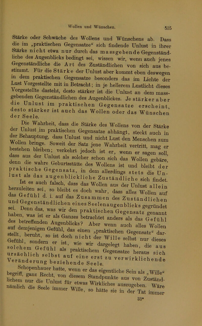 Stärke oder Schwäche des Wollens und Wünschens ab. Dass die im ^praktischen Gegensätze“ sich findende Unlust in ihrer Stärke nicht etwa nur durch das ma ss geben de Gegenständ- liche des Augenblicks bedingt sei, wissen wir, wenn auch jenes Gegenständliche die Art des Zuständlichen von sich aus be- stimmt. Für die Stärke der Unlust aber kommt eben deswegen m dem praktischen Gegensätze besonders das im Lichte der Lust Vorgestellte mit in Betracht; in je hellerem Lustlicht dieses Vorgestellte dasteht, desto stärker ist die Unlust an dem mass- gebenden Gegenständlichen des Augenblickes. Jestärkeraber die Unlust im praktischen Gegensätze erscheint desto stärker ist auch das Wollen oder das Wünschen der Seele. Die Wahrheit, dass die Stärke des Wollens von der Stärke der Unlust.im praktischen Gegensätze abhängt, steckt auch in der Behauptung, dass Unlust und nicht Lust den Menschen zum Wollen bringe. Soweit der Satz jene Wahrheit vertritt, mag er bestehen bleiben; verkehrt jedoch ist er, wenn er sagen lll ass aus der Unlust als solcher schon sich das Wollen gebäre denn die wahre Geburtsstätte des Wollens ist und bleibt dei^ W ®®80usatz, in dem allerdings stets die Un- ust als das augenblickliche Zuständliche sieh Hndet Ist es auch falsch, dass das Wollen aus der Unlust allein erznleiten sei so bleibt es doch wahr, dass alles Wollen auf s Gefühl d. 1. auf das Zusammen des Zuständlichen set^ gegründet ser Denn das, was wir den praktischen Gegensatz genannt aben, was ist er als Ganzes betrachtet anders als das Gefühl des betreffenden Augenblicks? Aber wenn auch als Wonen ursächlich selbst auf eine erst zu verwirklichend^ Veränderung beziehende Seele. ^i^^^ichende eigentliche Sein als Wille“ nämhch die Seele immer Wille, so hätte sie in der Tat imZl 33*