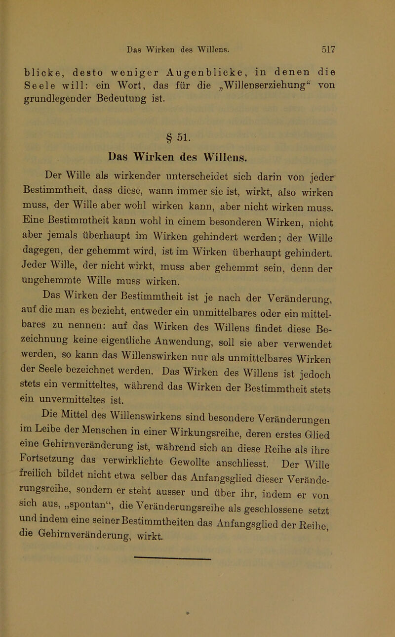 blicke, desto weniger Augenblicke, in denen die Seele will: ein Wort, das für die ,,WilleDserziehung“ von grundlegender Bedeutung ist. § 51. Das Wirken des Willens. Der Wille als wirkender unterscheidet sich darin von jeder Bestimmtheit, dass diese, wann immer sie ist, wirkt, also wirken muss, der Wille aber wohl wirken kann, aber nicht wirken muss. Eine Bestimmtheit kann wohl in einem besonderen Wirken, nicht aber jemals überhaupt im Wirken gehindert werden; der Wille dagegen, der gehemmt wird, ist im Wirken überhaupt gehindert. Jeder Wille, der nicht wirkt, muss aber gehemmt sein, denn der ungehemmte Wille muss wirken. Das Wirken der Bestimmtheit ist je nach der Veränderung, auf die man es bezieht, entweder ein unmittelbares oder ein mittel- bares zu nennen: auf das Wirken des Willens findet diese Be- zeichnung keine eigentliche Anwendung, soll sie aber verwendet werden, so kann das Willenswirken nur als unmittelbares Wirken der Seele bezeichnet werden. Das Wirken des Willens ist jedoch stets ein vermitteltes, während das Wirken der Bestimmtheit stets ein unvermitteltes ist. Die Mittel des Willenswirkens sind besondere Veränderungen im Leibe der Menschen in einer Wirkungsreihe, deren erstes Glied eine Gehirnveränderung ist, während sich an diese Eeihe als ihre Fortsetzung das verwirklichte Gewollte anschliesst. Der Wille freilich bildet nicht etwa selber das Anfangsglied dieser Veräude- rungsreihe, sondern er steht ausser und über ihr, indem er von sich aus, „spontan“, die Veränderungsreihe als geschlossene setzt und indem eine seiner Bestimmtheiten das Anfangsglied der Reihe, die Gehirnveränderung, wirkt.