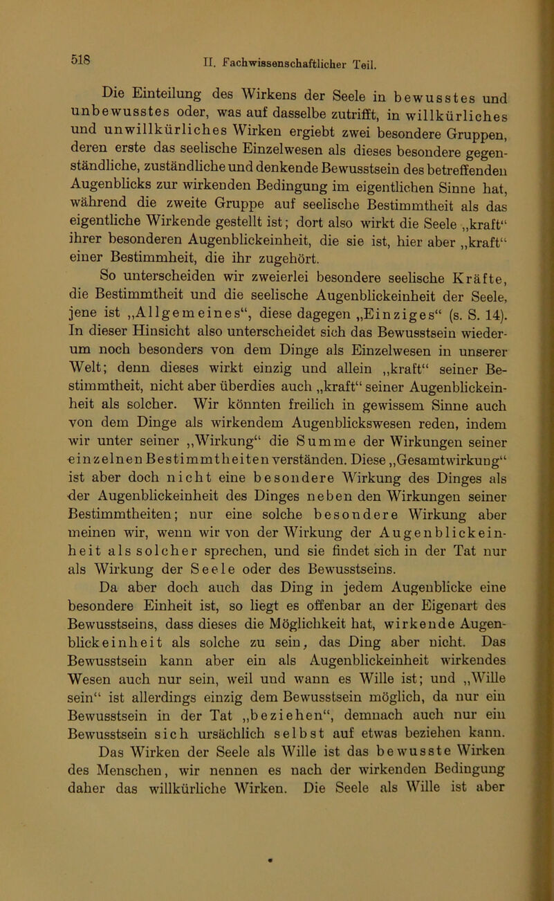 Die Einteilung des Wirkens der Seele in bewusstes und unbewusstes oder, was auf dasselbe zutrifft, in willkürliches und unwillkürliches Wirken ergiebt zwei besondere Gruppen, deren erste das seelische Einzelwesen als dieses besondere gegen- ständliche, zuständhche und denkende Bewusstsein des betreffenden Augenbhcks zur wirkenden Bedingung im eigentlichen Sinne hat, während die zweite Gruppe auf seelische Bestimmtheit als das eigentliche Wirkende gestellt ist; dort also wirkt die Seele „kraft“ ihrer besonderen Augenblickeinheit, die sie ist, hier aber „kraft“ einer Bestimmheit, die ihr zugehört. So unterscheiden wir zweierlei besondere seelische Kräfte, die Bestimmtheit und die seelische Augenblickeinheit der Seele, jene ist „Allgemeines“, diese dagegen „Einziges“ (s. S. 14). In dieser Hinsicht also unterscheidet sich das Bewusstsein wieder- um noch besonders von dem Dinge als Einzelwesen in unserer Welt; denn dieses wirkt einzig und allein „kraft“ seiner Be- stimmtheit, nicht aber überdies auch „kraft“ seiner Augenblickein- heit als solcher. Wir könnten freilich in gewissem Sinne auch von dem Dinge als wirkendem Augenblickswesen reden, indem wir unter seiner „Wirkung“ die Summe der Wirkungen seiner einzelnen Bestimmtheiten verständen. Diese „Gesamtwirkung“ ist aber doch nicht eine besondere Wirkung des Dinges als der Augenblickeinheit des Dinges neben den Wirkungen seiner Bestimmtheiten; nur eine solche besondere Wirkung aber meinen wir, wenn wir von der Wirkung der Augenblickein- heit als solcher sprechen, und sie findet sich in der Tat nur als Wü’kung der Seele oder des Bewusstseins. Da aber doch auch das Ding in jedem Augenblicke eine besondere Einheit ist, so liegt es offenbar an der Eigenart des Bewusstseins, dass dieses die Möglichkeit hat, wirkende Augen- bhckeinheit als solche zu sein, das Ding aber nicht. Das Bewusstsein kann aber ein als Augenblickeinheit wirkendes Wesen auch nur sein, weil und wann es Wille ist; und „Wille sein“ ist allerdings einzig dem Bewusstsein möglich, da nur ein Bewusstsein in der Tat „beziehen“, demnach auch nur ein Bewusstsein sich ursächlich selbst auf etwas beziehen kann. Das Wirken der Seele als Wille ist das bewusste Wirken des Menschen, wir nennen es nach der wirkenden Bedingung daher das willkürliche Wirken. Die Seele als Wille ist aber