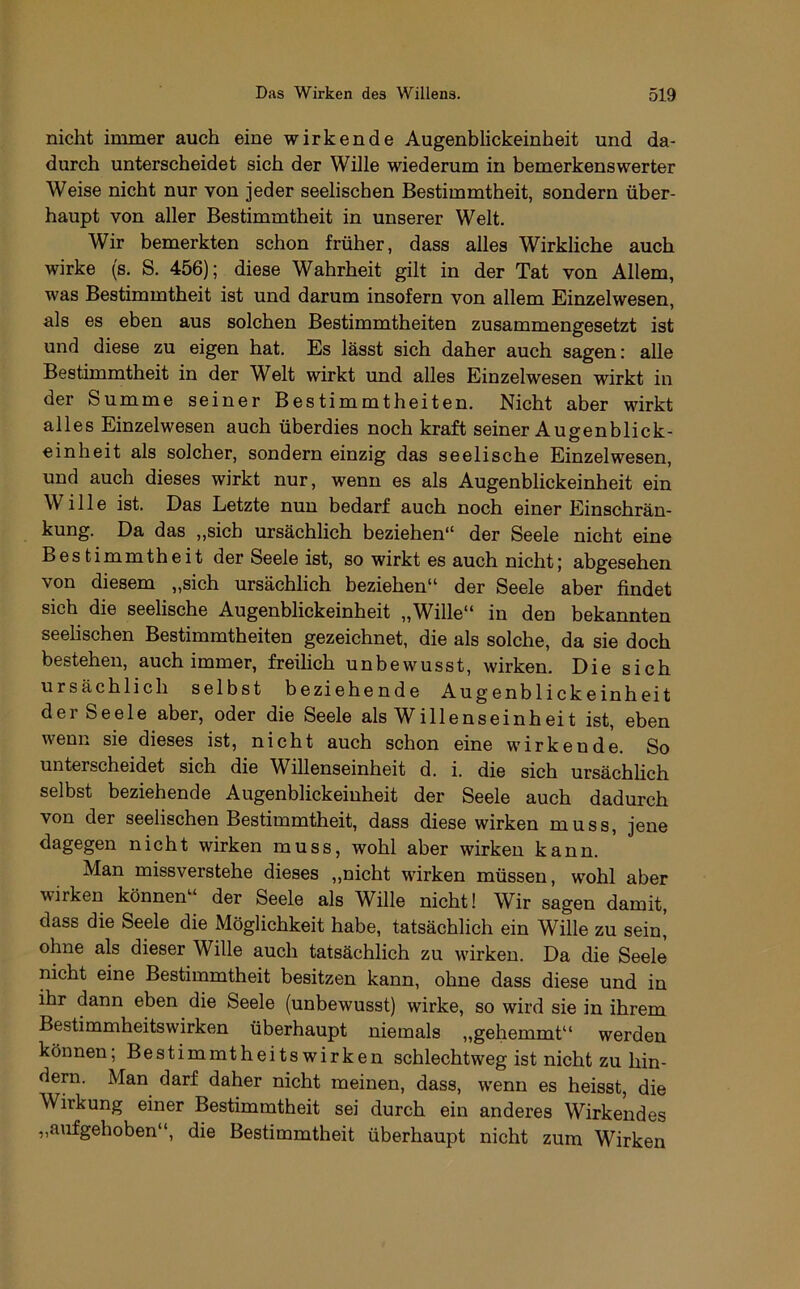 nicht immer auch eine wirkende Augenblickeinheit und da- durch unterscheidet sich der Wille wiederum in bemerkenswerter Weise nicht nur von jeder seelischen Bestimmtheit, sondern über- haupt von aller Bestimmtheit in unserer Welt. Wir bemerkten schon früher, dass alles Wirkliche auch wirke (s, S. 456); diese Wahrheit gilt in der Tat von Allem, was Bestimmtheit ist und darum insofern von allem Einzelwesen, als es eben aus solchen Bestimmtheiten zusammengesetzt ist und diese zu eigen hat. Es lässt sich daher auch sagen: alle Bestimmtheit in der Welt wirkt und alles Einzelwesen wirkt in der Summe seiner Bestimmtheiten. Nicht aber wirkt alles Einzelwesen auch überdies noch kraft seiner Augenblick- einheit als solcher, sondern einzig das seelische Einzelwesen, und auch dieses wirkt nur, wenn es als Augenblickeinheit ein Wille ist. Das Letzte nun bedarf auch noch einer Einschrän- kung. Da das „sich ursächlich beziehen“ der Seele nicht eine Bestimmtheit der Seele ist, so wirkt es auch nicht; abgesehen von diesem „sich ursächlich beziehen“ der Seele aber findet sich die seelische Augenblickeinheit „Wille“ in den bekannten seelischen Bestimmtheiten gezeichnet, die als solche, da sie doch bestehen, auch immer, freilich unbewusst, wirken. Die sich ursächlich selbst beziehende Augenblickeinheit der Seele aber, oder die Seele als Willenseinheit ist, eben wenn sie dieses ist, nicht auch schon eine wirkendk So unterscheidet sich die Willenseinheit d. i. die sich ursächhch selbst beziehende Augenblickeinheit der Seele auch dadurch von der seelischen Bestimmtheit, dass diese wirken muss, jene nicht wirken muss, wohl aber wirken kann. Man missverstehe dieses „nicht wirken müssen, w'ohl aber wirken können“ der Seele als Wille nicht! Wir sagen damit, dass die Seele die Möglichkeit habe, tatsächlich ein Wille zu sein, ohne als dieser Wille auch tatsächlich zu wirken. Da die Seele nicht eine Bestimmtheit besitzen kann, ohne dass diese und in ihr dann eben die Seele (unbewusst) wirke, so wird sie in ihrem Bestimmheits wirken überhaupt niemals „gehemmt“ werden können; Bestimmtheits wirken schlechtweg ist nicht zu hin- dern. Man darf daher nicht meinen, dass, wenn es heisst, die Wirkung einer Bestimmtheit sei durch ein anderes Wirkendes „aufgehoben“, die Bestimmtheit überhaupt nicht zum Wirken