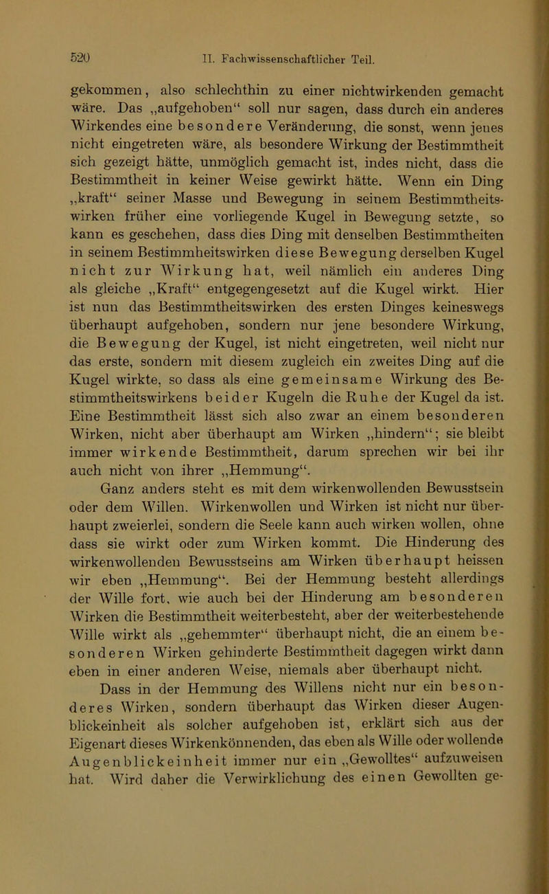 gekommen, also schlechthin zu einer nichtwirkenden gemacht wäre. Das „aufgehoben“ soll nur sagen, dass durch ein anderes Wirkendes eine besondere Veränderung, die sonst, wenn jenes nicht eingetreten wäre, als besondere Wirkung der Bestimmtheit sich gezeigt hätte, unmöglich gemacht ist, indes nicht, dass die Bestimmtheit in keiner Weise gewirkt hätte. Wenn ein Ding „kraft“ seiner Masse und Bewegung in seinem Bestimmtheits- wirken früher eine vorliegende Kugel in Bewegung setzte, so kann es geschehen, dass dies Ding mit denselben Bestimmtheiten in seinem Bestimmheitswirken diese Bewegung derselben Kugel nicht zur Wirkung hat, weil nämlich ein anderes Ding als gleiche „Kraft“ entgegengesetzt auf die Kugel wirkt. Hier ist nun das Bestimmtheitswirken des ersten Dinges keineswegs überhaupt aufgehoben, sondern nur jene besondere Wirkung, die Bewegung der Kugel, ist nicht eingetreten, weil nicht nur das erste, sondern mit diesem zugleich ein zweites Ding auf die Kugel wirkte, so dass als eine gemeinsame Wirkung des Be- stimmtheitswirkens beider Kugeln die Ruhe der Kugel da ist. Eine Bestimmtheit lässt sich also zwar an einem besonderen Wirken, nicht aber überhaupt am Wirken „hindern“; siebleibt immer wirkende Bestimmtheit, darum sprechen wir bei ihr auch nicht vx)n ihrer „Hemmung“. Ganz anders steht es mit dem wirkenwollendeu Bewusstsein oder dem Willen. Wirkenwollen und Wirken ist nicht nur über- haupt zweierlei, sondern die Seele kann auch wirken wollen, ohne dass sie wirkt oder zum Wirken kommt. Die Hinderung des wirkenwollenden Bewusstseins am Wirken überhaupt heissen wir eben „Hemmung“. Bei der Hemmung besteht allerdings der Wille fort, wie auch bei der Hinderung am besonderen Wirken die Bestimmtheit weiterbesteht, aber der weiterbestehende Wille wirkt als „gehemmter“ überhaupt nicht, die au einem be- sonderen Wirken gehinderte Bestimmtheit dagegen wirkt dann eben in einer anderen Weise, niemals aber überhaupt nicht. Dass in der Hemmung des Willens nicht nur ein beson- deres Wirken, sondern überhaupt das Wirken dieser Augen- blickeinheit als solcher aufgehoben ist, erklärt sich aus der Eigenart dieses Wirkenkönnenden, das eben als Wille oder wollende Augenblickeinheit immer nur ein ,,Gewolltes“ aufzuweisen hat. Wird daher die Verwirklichung des einen Gewollten ge-