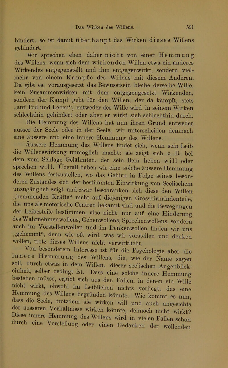 hindert, so ist damit überhaupt das Wirken dieses Willens gehindert. Wir sprechen eben daher nicht von einer Hemmung des Willens, wenn sich dem wirkenden Willen etwa ein anderes Wirkendes entgegenstellt und ihm entgegen wirkt, sondern viel- mehr von einem Kampfe des Willens mit diesem Anderen. Da gibt es, vorausgesetzt das Bewusstsein bleibe derselbe Wille, kein Zusammenwirken mit dem entgegengesetzt Wirkenden, sondern der Kampf geht für den Willen, der da kämpft, stets „auf Tod und Leben“, entweder der Wille wird in seinem Wirken schlechthin gehindert oder aber er wirkt sich schlechthin durch. Die Hemmung des Willens hat nun ihren Grund entweder ausser der Seele oder in der Seele, wir unterscheiden demnach eine äussere und eine innere Hemmung des Willens. Äussere Hemmung des Willens findet sich, wenn sein Leib die Willenswirkung unmöglich macht: sie zeigt sich z. B. bei dem vom Schlage Gelähmten, der sein Bein heben will oder sprechen will. Überall haben wir eine solche äussere Hemmung des Willens festzustellen, wo das Gehirn in Folge seines beson- deren Zustandes sich der bestimmten Einwirkung von Seelischem unzugänglich zeigt und zwar beschränken sich diese den Willen ,,hemmenden Kräfte“ nicht auf diejenigen Grosshirnrindenteile, die uns als motorische Centren bekannt sind und die Bewegungen der Leibesteile bestimmen, also nicht nur auf eine Hinderung des Wahrnehmenwollens, Gehenwollens, Sprechenwollens, sondern auch im Vorstellen wollen und im Denken wollen finden wir uns „gehemmt“, denn wie oft wird, was wir vorstellen und denken wollen, trotz dieses Willens nicht verwirklicht. Von besonderem Interesse ist für die Psychologie aber die innere Hemmung des Willens, die, wie der Name sagen soll, durch etwas in dem Willen, dieser seelischen Augenblick- einheit, selber bedingt ist. Dass eine solche innere Hemmung bestehen müsse, ergibt sich aus den Fällen, in denen ein Wille mcht wirkt, obwohl im Leiblichen nichts vorliegt, das eine Hemmung des Willens begründen könnte. Wie kommt es nun, c ass die Seele, trotzdem sie wirken will und auch angesichts er äusseren Verhältnisse wirken könnte, dennoch nicht wirkte Diese innere Hemmung des Willens wird in vielen Fällen schon durch eine Vorstellung oder einen Gedanken der wollenden
