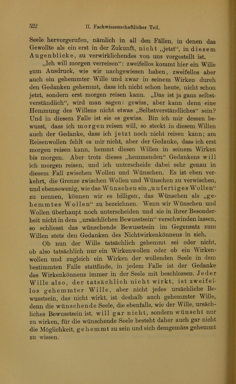 Seele hervorgerufen, nämlich in all den Fällen, in denen das Gewollte als ein erst in der Zukunft, nicht „jetzt“, in diesem Augenblicke, zu verwirklichendes von uns vorgestellt ist. „Ich will morgen verreisen“: zweifellos kommt hier ein Wille zum Ausdruck, wie wir nachgewiesen haben, zweifellos aber anch ein gehemmter Wille und zwar in seinem Wirken durch den Gedanken gehemmt, dass ich nicht schon heute, nicht schon jetzt, sondern erst morgen reisen kann. „Das ist ja ganz selbst- verständlich“, wird man sagen: gewiss, aber kann denn eine Hemmung des Willens nicht etwas „Selbstverständliches“ sein? Und in diesem Falle ist sie es gewiss. Bin ich mir dessen be- wusst, dass ich morgen reisen will, so steckt in diesem Willen auch der Gedanke, dass ich jetzt noch nicht reisen kann; am Reisenwollen fehlt es mir nicht, aber der Gedanke, dass ich erst morgen reisen kann, hemmt diesen Willen in seinem Wirken bis morgen. Aber trotz dieses „hemmenden“ Gedankens will ich morgen reisen, und ich unterscheide dabei sehr genau in diesem Fall zwischen Wollen und Wünschen. Es ist eben ver- kehrt, die Grenze zwischen Wollen nnd Wünschen zu verwischen, und ebensowenig, wie das Wünschen ein„unfertiges Wollen“ zu nennen, können wir es bilhgen, das Wünschen als „ge- hemmtes Wollen“ zu bezeichnen. Wenn wir Wünschen nnd Wollen überhaupt noch unterscheiden und sie in ihrer Besonder- heit nicht in dem „ursächlichen Bewusstsein“ verschwinden lassen, so schliesst das wünschende Bewusstsein im Gegensatz zum Willen stets den Gedanken des Nichtwirkenkönnens in sich. Ob nun der Wille tatsächlich gehemmt sei oder nicht, ob also tatsächlich nur ein Wirken wollen oder ob ein Wirken- wollen und zugleich ein Wirken der wollenden Seele in dem bestimmten Falle stattfinde, in jedem Falle ist der Gedanke des Wirkenkönnens immer in der Seele mit beschlossen. Jeder Wille also, der tatsächlich nicht wirkt, ist zweifel- los gehemmter Wille, aber nicht jedes ursächliche Be- wusstsein, das nicht wirkt, ist deshalb auch gehemmter \V ille, denn die wünschende Seele, die ebenfalls, wie der Wille, ursäch- liches Bewusstsein ist, will gar nicht, sondern wünscht nur zu wirken, für die w'ünschende Seele besteht daher auch gar nicht die Möglichkeit, g e h em mt zu sein und sich demgemäss gehemmt zu wissen.