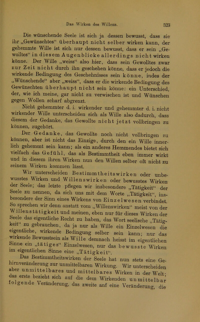 Die wünschende Seele ist sich ja dessen bewusst, dass sie ihr „Gewünschtes“ überhaupt nicht selber wirken kann, der gehemmte Wille ist sich nur dessen bewusst, dass er sein „Ge- wolltes“ in diesem Augenblicke allerdings nicht wirken könne. Der Wille „weiss“ also hier, dass sein Gewolltes zwar zur Zeit nicht durch ihn geschehen könne, dass er jedoch die wirkende Bedingung des Geschehnisses sein könne, indes der „Wünschende“ aber „weiss“, dass er die wirkende Bedingung des Gewünschten überhaupt nicht sein könne: ein Unterschied, der, wie ich meine, gar nicht zu verwischen ist und Wünschen gegen WoUen scharf abgrenzt. Nicht gehemmter d. i. wirkender und gehemmter d. i. nicht wirkender Wille unterscheiden sich als Wille also dadurch, dass diesem der Gedanke, das Gewollte nicht jetzt vollbringen zu können, zugehört. Der Gedanke, das Gewollte noch nicht vollbringen zu können, aber ist nicht das Einzige, durch den ein Wille*^inner- lich gehemmt sein kann; als ein anderes Hemmendes bietet sich vielfach das Gefühl, das als Bestimmtheit eben immer wirkt und in diesem ihren Wirken nun den Willen selber oft nicht zu seinem Wirken kommen lässt. Wir unterscheiden Bestimmtheitswirken oder unbe- wusstes Wirken und Wille ns wirken oder bewusstes Wirken der Seele; das letzte pflegen wir insbesondere „Tätigkeit“ der Seele zu nennen, da sich uns mit dem Worte „Tätigkeit“, in.s- besondere der Sinn eines Wirkens von Einzelwesen verbindet. So sprechen wir denn anstatt vom „Willenswirken“ meist von der Willenstätigkeit und meinen, eben nur für dieses Wirken der Seele das eigentliche Recht zu haben, das Wort seelische „Tätig- keit“ ZU gebrauchen, da ja nur als Wille ein Einzelwesen die eigentliche, wirkende Bedingung selber sein kann; nur das wirkende Bewusstsein als Wille demnach heisst im eigentlichen Sinne ein „tätiges“ Einzelwesen, nur das bewusste Wirken im eigentlichen Sinne eine „Tätigkeit“. Das Bestimmtheitswirken der Seele hat nun stets eine Ge- hirnveranderung zur unmittelbaren Wirkung. Wir unterscheiden aber unmittelbares und mittelbares Wirken in der Welt- das erste bezieht sich auf die dem Wirkenden unmittelbar folgende Veränderung, das zweite auf eine Veränderung die