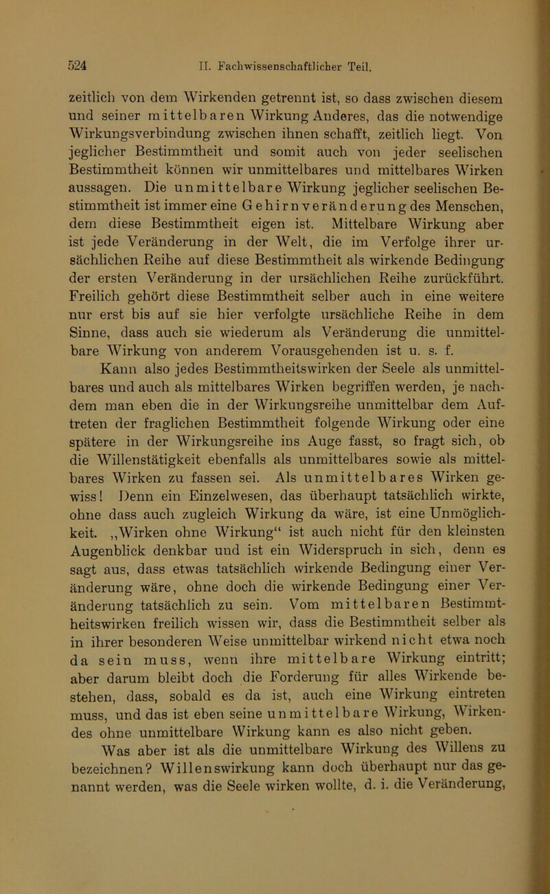 zeitlich von dem Wirkenden getrennt ist, so dass zwischen diesem und seiner mittelbaren Wirkung Anderes, das die notwendige Wirkungsverbindung zwischen ihnen schafft, zeitlich liegt. Von jeglicher Bestimmtheit und somit auch von jeder seelischen Bestimmtheit können wir unmittelbares und mittelbares Wirken aussagen. Die unmittelbare Wirkung jeglicher seelischen Be- stimmtheit ist immer eine G ehirn Veränderung des Menschen, dem diese Bestimmtheit eigen ist. Mittelbare Wirkung aber ist jede Veränderung in der Welt, die im Verfolge ihrer ur- sächlichen Reihe auf diese Bestimmtheit als wirkende Bedingung der ersten Veränderung in der ursächlichen Reihe zurückführt. Freilich gehört diese Bestimmtheit selber auch in eine weitere nur erst bis auf sie hier verfolgte ursächliche Reihe in dem Sinne, dass auch sie wiederum als Veränderung die unmittel- bare Wirkung von anderem Vorausgehenden ist u. s. f. Kann also jedes Bestimmtheitswirken der Seele als unmittel- bares und auch als mittelbares Wirken begriffen werden, je nach- dem man eben die in der Wirkungsreihe unmittelbar dem Auf- treten der fraglichen Bestimmtheit folgende Wirkung oder eine spätere in der Wirkungsreihe ins Auge fasst, so fragt sich, ob die Willenstätigkeit ebenfalls als unmittelbares sowie als mittel- bares Wirken zu fassen sei. Als unmittelbares Wirken ge- wiss! Denn ein Einzelwesen, das überhaupt tatsächlich wirkte, ohne dass auch zugleich Wirkung da wäre, ist eine Unmöglich- keit. „Wirken ohne Wirkung“ ist auch nicht für den kleinsten Augenblick denkbar und ist ein Widerspruch in sich, denn es sagt aus, dass etwas tatsächlich wirkende Bedingung einer Ver- änderung wäre, ohne doch die wirkende Bedingung einer Ver- änderung tatsächlich zu sein. Vom mittelbaren Bestimmt- heitswirken freilich wissen wir, dass die Bestimmtheit selber als in ihrer besonderen Weise unmittelbar wirkend nicht etwa noch da sein muss, wenn ihre mittelbare Wirkung eintritt; aber darum bleibt doch die Forderung für alles Wirkende be- stehen, dass, sobald es da ist, auch eine Wirkung eintreten muss, und das ist eben seine unmittelbare Wirkung, Wirken- des ohne unmittelbare Wirkung kann es also nicht geben. Was aber ist als die unmittelbare Wirkung des Willeus zu bezeichnen? Willenswirkung kann doch überhaupt nur das ge- nannt werden, was die Seele wirken wollte, d. i. die Veränderung,