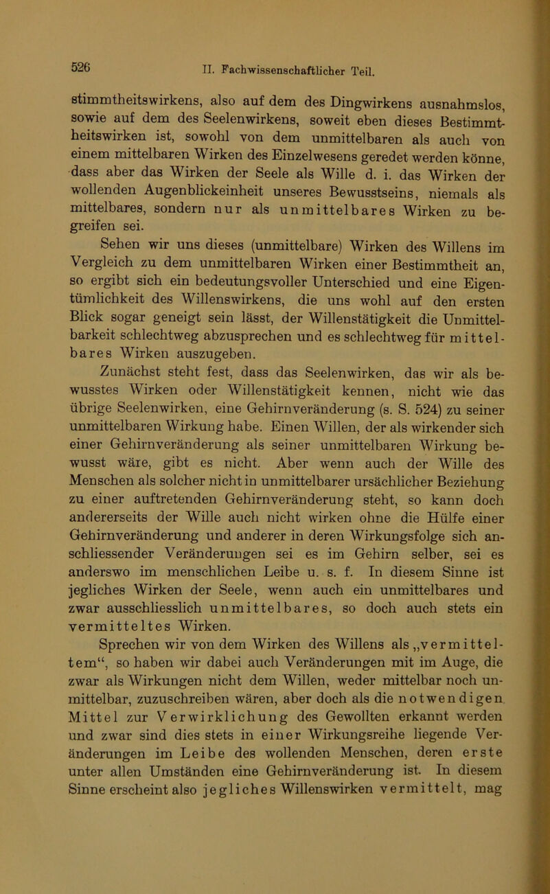stimmtheitswirkens, also auf dem des Dingwirkens ausnahmslos, sowie auf dem des Seelenwirkens, soweit eben dieses Bestimmt^ heitswirken ist, sowohl von dem unmittelbaren als auch von einem mittelbaren Wirken des Einzelwesens geredet werden könne, dass aber das Wirken der Seele als Wille d. i. das Wirken der wollenden Augenblickeinheit unseres Bewusstseins, niemals als mittelbares, sondern nur als unmittelbares Wirken zu be- greifen sei. Sehen wir uns dieses (unmittelbare) Wirken des Willens im Vergleich zu dem unmittelbaren Wirken einer Bestimmtheit an, so ergibt sich ein bedeutungsvoller Unterschied und eine Eigen- tümlichkeit des Willenswirkens, die uns wohl auf den ersten Blick sogar geneigt sein lässt, der Willenstätigkeit die Unmittel- barkeit schlechtweg abzusprechen und es schlechtweg für mittel- bares Wirken auszugeben. Zunächst steht fest, dass das Seelenwirken, das wir als be- wusstes Wirken oder Willenstätigkeit kennen, nicht wie das übrige Seelenwirken, eine Gehirnveränderung (s. S. 524) zu seiner unmittelbaren Wirkung habe. Einen Willen, der als wirkender sich einer Gehirnveränderung als seiner unmittelbaren Wirkung be- wusst wäre, gibt es nicht. Aber wenn auch der Wille des Menschen als solcher nicht in unmittelbarer ursächlicher Beziehung zu einer auftretenden Gehirnveränderung steht, so kann doch andererseits der Wille auch nicht wirken ohne die Hülfe einer Gehirnveränderung und anderer in deren Wirkungsfolge sich an- schliessender Veränderungen sei es im Gehirn selber, sei es anderswo im menschlichen Leibe u. s. f. In diesem Sinne ist jegliches Wirken der Seele, wenn auch ein unmittelbares und zwar ausschliesslich unmittelbares, so doch auch stets ein vermitteltes Wirken. Sprechen wir von dem Wirken des Willens als „vermittel- tem“, so haben wir dabei auch Veränderungen mit im Auge, die zwar als Wirkungen nicht dem Willen, weder mittelbar noch un- mittelbar, zuzuschreiben wären, aber doch als die notwendigen Mittel zur Verwirklichung des Gewollten erkannt werden und zwar sind dies stets in einer Wirkungsreihe liegende Ver- änderungen im Leibe des wollenden Menschen, deren erste unter allen Umständen eine Gehirnveränderung ist. In diesem Sinne erscheint also jegliches Willenswirken vermittelt, mag