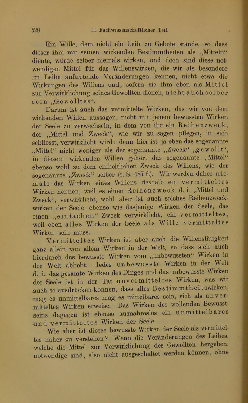 Ein Wille, dem nicht ein Leib zu Gebote stände, so dass dieser ihm mit seinen wirkenden Bestimmtheiten als ,,Mitteln“ diente, würde selber niemals wirken, und doch sind diese not- wendigen Mittel für das Willenswirken, die wir als besondere im Leibe auf tretende Veränderungen kennen, nicht etwa die Wirkungen des Willens und, sofern sie ihm eben als Mittel zur Verwirklichung seines Gewollten dienen, nicht auch selber sein „Gewolltes“. Darum ist auch das vermittelte Wirken, das wir von dem wirkenden Willen aussagen, nicht mit jenem bewussten Wirken der Seele zu verwechseln, in dem von ihr ein Reibenzweck, der „Mittel und Zweck“, wie wir zu sagen pflegen, in sich schliesst, verwirklicht wird; denn hier ist ja eben das sogenannte „Mittel“ nicht weniger als der sogenannte „Zweck“ ,,ge wollt“, in diesem wirkenden Willen gehört das sogenannte ,,Mittel“ ebenso wohl zu dem einheitlichen Zweck des Willens, wie der sogenannte „Zweck“ selber (s. S. 487 f.). Wir werden daher nie- mals das Wirken eines Willens deshalb ein vermitteltes Wirken nennen, weil es einen Reihenzweck d. i. „Mittel und Zweck“, verwirklicht, wohl aber ist auch solches Reihenzweck- wirken der Seele, ebenso wie dasjenige W^irken der Seele, das einen „einfachen“ Zweck verwirklicht, ein vermitteltes, weil eben alles Wirken der Seele als Wille vermitteltes Wirken sein muss. Vermitteltes Wirken ist aber auch die Willenstätigkeit ganz allein von allem Wirken in der Welt, so dass sich auch hierdurch das bewusste Wirken vom ,,unbewussten Wirken in der Welt abhebt. Jedes unbewusste Wirken in der Welt -d. i. das gesamte Wirken des Dinges und das unbewusste Wirken der Seele ist in der Tat unvermitteltes Wirken, was wir auch so ausdrücken können, dass alles Bestimmtheitswhken, mag es unmittelbares mag es mittelbares sein, sich als unver- mitteltes Wirken erweise. Das Wirken des wollenden Be\vusst- seins dagegen ist ebenso ausnahmslos ein unmittelbares ■und vermitteltes Wirken der Seele. Wie aber ist dieses bewusste Wirken der Seele als vermittel- tes näher zu verstehen? Wenn die Veränderungen des Leibes, welche die Mittel zur Verwirklichung des Gewollten hergeben, notwendige sind, also nicht ausgeschaltet werden können, ohne
