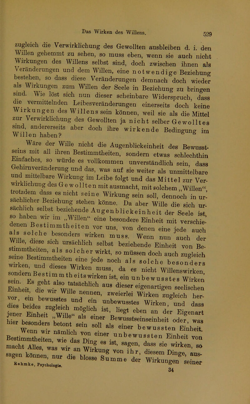 zugleich die Verwirklichung des Gewollten ausbleiben d. i. den Willen gehemmt zu sehen, so muss eben, wenn sie auch nicht Wiikungen des Willens selbst sind, doch zwischen ihnen als Veränderungen und dem Willen, eine notwendige Beziehung bestehen, so dass diese Veränderungen demnach doch wieder als Wirkungen zum Willen der Seele in Beziehung zu bringen sind. Wie löst sich nun dieser scheinbare Widerspruch, dass die vermittelnden Leibesveränderungen einerseits doch keine Wirkungen des Willens sein können, weil sie als die Mittel zur Verwirklichung des Gewollten ja nicht selber Ge wollt es sind andererseits aber doch ihre wirkende Bedingung im Willen haben? ^ ^ Ware der Wille nicht die Augenblickeinheit des Bewusst- seins mit all ihren Bestimmtheiten, sondern etwas schlechthin Einfaches, so wurde es vollkommen unverständlich sein, dass Gehirnveranderung und das, was auf sie weiter als unmittelbare und mittelbare Wirkung im Leibe folgt und das Mittel zur Ver- wirklichung des G e w o 111 e n mit ausmacht, mit solchem „Willen“ rl'l T Wirkung sein soll, dennoch in ur-’ sach mher Beziehung stehen könne. Da aber Wille die sich ur- sächlich selbst beziehende Augenblickeinheit der Seele ist so haben wir im „Willen“ eine besondere Einheit mit verschie- ^s solche besonders wirken muss. Wenn nun auch der e, diese sich ursächlich selbst beziehende Einheit von Be- immtheiten, als solcher wirkt, so müssen doch auch zugleich seine Bestimmtheiten eine jede noch als solche beson^ders -eht WiUenewiie dernBestimmtheitswirkenist, ein unbewusstes Wirken Zheif^lflifw-n eigenartigen seeLhen nheit, die wir Wille nennen, zweierlei Wirken zugleich her- diT’ unbewusstes Wirken und dass ii^ be“ birt ;ern:oTa.?rerbr”''t Be J^bef T macht Ailes/lTir »anVvonX “ 34