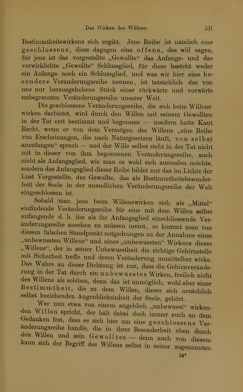 Bestiramtheitswirkens sich ergibt. Jene Reihe ist nämlich eine geschlossene, diese dagegen eine offene, das will sagen, für jene ist das vorgestelite „Gewollte“ das Anfangs- und das verwirklichte „Gewollte“ Schlussglied, für diese besteht weder ein Anfangs- noch ein Schlussglied, und was wir hier eine be- sondere Veränderungsreihe nennen, ist tatsächlich das von uns nur herausgehobene Stück einer rückwärts und vorwärts unbegrenzten Veränderungsreihe unserer Welt. Die geschlossene Veränderungsreihe, die sich beim Willens- wirken darbietet, wird durch den Willen mit seinem Gewollten in der Tat erst bestimmt und begonnen — insofern hatte Kant Recht, wenn er von dem Vermögen des Willens „eine Reihe von Erscheinungen, die nach Naturgesetzen läuft, von selbs.t anzufangen“ sprach — und der Wille selbst steht in der Tat nicht mit in dieser von ihm begonnenen Veränderungsreihe, auch nicht als Anfangsghed, wie man es wohl sich ausmalen möchte, sondern das Anfangsglied dieser Reihe bildet nur das im Lichte der Lust Vorgestellte, das Gewollte, das als Bestimmtheitsbesonder- heit der Seele in der unendlichen Veränderungsreihe der Welt «ingeschlossen ist. Sobald iman jene beim Willenswirken sich als „Mittel“ einfindende Veränderungsreihe für eine mit dem Willen selbst anfangende d. h. ihn als ihr Anfangsglied einschliessende Ver- änderuugsreihe ansehen zu müssen meint, so kommt man von diesem falschen Standpunkt notgedrungen zu der Annahme eines „unbewussten Willens“ und eines „unbewussten“ Wirkens dieses „Willens“, der in seiner Unbewusstheit die richtige Gehirnstelle mit Sicherheit treffe und deren Veränderung unmittelbar wirke. Das Wahre an dieser Dichtung ist nur, dass die Gehirnverände- rung m der Tat durch ein unbewusstes Wirken, freilich nicht des Willens als solchen, denn das ist unmöglich, wohl aber einer Bestimmtheit, die zu dem Willen, dieser sich ursächlich selbst beziehenden Augenblickeinheit der Seele, gehört. Wer nun etwa von einem angeblich „unbewusst“ wirken- den Willen spricht, der hält dabei doch immer auch an dem Gedanken fest, dass es sich hier um eine geschlossene Ver- anderungsreihe handle, die in ihrer Besonderheit eben durch den Willen und sein Gewolltes - denn auch von diesem kann sich der Begriff des Willens selbst in seiner sogenannten 34*