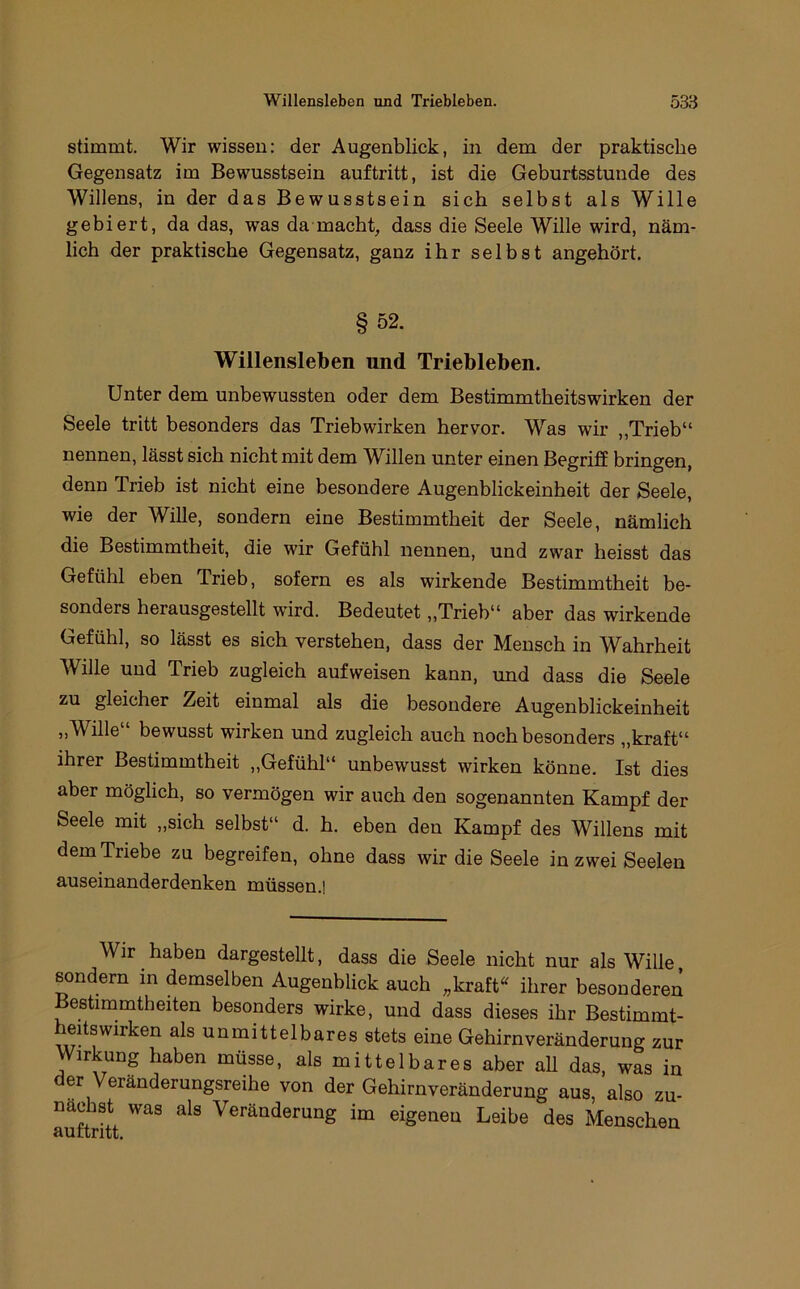 stimmt. Wir wissen: der Augenblick, in dem der praktische Gegensatz im Bewusstsein auftritt, ist die Geburtsstunde des Willens, in der das Bewusstsein sich selbst als Wille gebiert, da das, was da macht, dass die Seele Wille wird, näm- lich der praktische Gegensatz, ganz ihr selbst angehört. §52. Willensleben und Triebleben. Unter dem unbewussten oder dem Bestimmtheitswirken der Seele tritt besonders das Trieb wirken hervor. Was wir ,,Trieb“ nennen, lässt sich nicht mit dem Willen unter einen Begriff bringen, denn Trieb ist nicht eine besondere Augenblickeinheit der Seele, wie der Wille, sondern eine Bestimmtheit der Seele, nämlich die Bestimmtheit, die wir Gefühl nennen, und zwar heisst das Gefühl eben Trieb, sofern es als wirkende Bestimmtheit be- sonders herausgestellt wird. Bedeutet „Trieb“ aber das wirkende Gefühl, so lässt es sich verstehen, dass der Mensch in Wahrheit Wille und Trieb zugleich aufweisen kann, und dass die Seele zu gleicher Zeit einmal als die besondere Augenblickeinheit „Wille“ bewusst wirken und zugleich auch noch besonders „kraft“ ihrer Bestimmtheit „Gefühl“ unbewusst wirken könne. Ist dies aber möglich, so vermögen wir auch den sogenannten Kampf der Seele mit „sich selbst“ d. h. eben den Kampf des Willens mit dem Triebe zu begreifen, ohne dass wir die Seele in zwei Seelen auseinanderdenken müssen.] Wir haben dargestellt, dass die Seele nicht nur als Wille, sondern in demselben Augenblick auch „kraft^ ihrer besonderen Bestimmtheiten besonders wirke, und dass dieses ihr Bestimmt- heffswirken als unmittelbares stets eine Gehirnveränderung zur irkung haben müsse, als mittelbares aber all das, was in der Veränderungsreihe von der Gehirnveränderung aus, also zu- nachst was als Veränderung im eigenen Leibe des Menschen