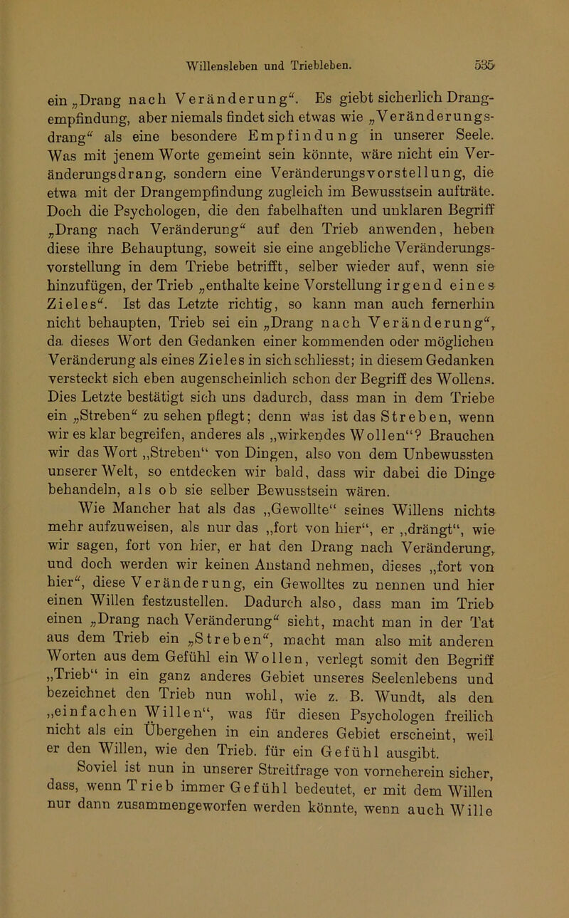 ein „Drang nach Veränderung. Es giebt sicherlich Drang- empfindung, aber niemals findet sich etwas wde „Veränderungs- drang als eine besondere Empfindung in unserer Seele. Was mit jenem Worte gemeint sein könnte, wäre nicht ein Ver- änderungsdrang, sondern eine Veränderungsvorstellung, die etwa mit der Drangempfindung zugleich im Bewusstsein aufträte. Doch die Psychologen, die den fabelhaften und unklaren Begriff „Drang nach Veränderung auf den Trieb anwenden, heben diese ihre Behauptung, soweit sie eine angebliche Veränderungs- vorstellung in dem Triebe betrifft, selber wieder auf, wenn sie hinzufügen, der Trieb „enthalte keine Vorstellung irgend eines Zieles. Ist das Letzte richtig, so kann man auch fernerhin nicht behaupten, Trieb sei ein „Drang nach Veränderung, da dieses Wort den Gedanken einer kommenden oder möglichen Veränderung als eines Zieles in sichschliesst; in diesem Gedanken versteckt sich eben augenscheinlich schon der Begriff des Wollens. Dies Letzte bestätigt sich uns dadurch, dass man in dem Triebe ein „Streben zu sehen pflegt; denn Was ist das Streben, wenn wir es klar begreifen, anderes als „wirkendes Wollen“? Brauchen wir das Wort,,Streben“ von Dingen, also von dem Unbewussten unserer Welt, so entdecken wir bald, dass wir dabei die Dinge behandeln, als ob sie selber Bewusstsein wären. Wie Mancher hat als das „Gewollte“ seines Willens nichts mehr aufzuweisen, als nur das „fort von hier“, er „drängt“, wie wir sagen, fort von hier, er hat den Drang nach Veränderung, und doch werden wir keinen Anstand nehmen, dieses „fort von hier, diese Veränderung, ein Gewolltes zu nennen und hier einen Willen festzustellen. Dadurch also, dass man im Trieb einen „Drang nach Veränderung sieht, macht man in der Tat aus dem Trieb ein „Streben, macht man also mit anderen Worten aus dem Gefühl ein Wollen, verlegt somit den Begriff „Trieb“ in ein ganz anderes Gebiet unseres Seelenlebens und bezeichnet den Trieb nun wohl, wie z. B. Wundt, als den ,,einfachen Willen“, was für diesen Psychologen freilich nicht als ein Übergehen in ein anderes Gebiet erscheint, weil er den Willen, wie den Trieb, für ein Gefühl ausgibt. Soviel ist nun in unserer Streitfrage von vorneherein sicher, dass, wenn Trieb immer Gefühl bedeutet, er mit dem Willen nur dann zusammengeworfen werden könnte, wenn auch Wille