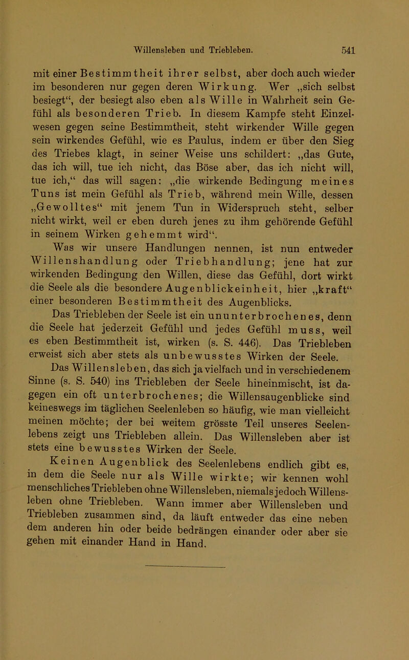 mit einer Bestimm theit ihrer selbst, aber doch auch wieder im besonderen nur gegen deren Wirkung. Wer „sich selbst besiegt“, der besiegt also eben als Wille in Wahrheit sein Ge- fühl als besonderen Trieb. In diesem Kampfe steht Einzel- wesen gegen seine Bestimmtheit, steht wirkender Wille gegen sein wirkendes Gefühl, wie es Paulus, indem er über den Sieg des Triebes klagt, in seiner Weise uns schildert: „das Gute, das ich will, tue ich nicht, das Böse aber, das ich nicht will, tue ich,“ das will sagen: „die wirkende Bedingung meines Tuns ist mein Gefühl als Trieb, während mein Wille, dessen ,,Gewolltes“ mit jenem Tun in Widerspruch steht, selber nicht wirkt, weil er eben durch jenes zu ihm gehörende Gefühl in seinem Wirken gehemmt wird“. Was wir unsere Handlungen nennen, ist nun entweder Willenshandlung oder Triebhandlung; jene hat zur wirkenden Bedingung den Willen, diese das Gefühl, dort wirkt die Seele als die besondere Augenblickeinheit, hier „kraft“ einer besonderen Bestimmtheit des Augenblicks. Das Triebleben der Seele ist ein ununter brochen es, denn die Seele hat jederzeit Gefühl und jedes Gefühl muss, weil es eben Bestimmtheit ist, wirken (s. S. 446). Das Triebleben erweist sich aber stets als unbewusstes Wirken der Seele. Das Willensleben, das sich ja vielfach und in verschiedenem Sinne (s. S. 540) ins Triebleben der Seele hineinmischt, ist da- gegen ein oft unterbrochenes; die Willensaugenblicke sind keineswegs im täglichen Seelenleben so häufig, wie man vielleicht meinen möchte; der bei weitem grösste Teil unseres Seelen- lebens zeigt uns Triebleben allein. Das Willensleben aber ist stets eine bewusstes Wirken der Seele. Keinen Augenblick des Seelenlebens endlich gibt es, in dem die Seele nur als Wille wirkte; wir kennen wohl menschliches Triebleben ohne Willensleben, niemals jedoch Willens- leben ohne Triebleben. Wann immer aber Willensleben und Triebleben zusammen sind, da läuft entweder das eine neben dem anderen hin oder beide bedrängen einander oder aber sie gehen mit einander Hand in Hand.