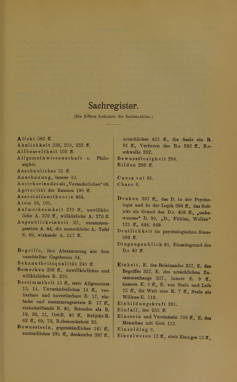 (Die Ziffern bedeuten die Seitenzahlen.) Affekt 382 ff. Ähnlichkeit 236, 238, 252 ff. Allbeseeltheit 105 ff. Allgemeinwissenschaft s. Philo- sophie. Anschauliches 31 ff. Anschauung, innere 33, Ansichseiendes als „Veränderliches“ 86. APriorität des Baumes 190 ff. Associationstheorie 464. Atom 18, 101. Aufmerksamkeit 270 ff., unwillkür- liche A. 270 ff., willkürliche A. 270 ff. Augenblickeinheit 22, zusammen- gesetzte A. 44, die menschliche A. Tafel S. 69, wirkende A. 517 ff, Begriffe, ihre Abstammung aus dem unmittelbar Gegebenen 34. Bekanntheitsqualität 240 ff. Bemerken 266 ff., unwillkürliches und willkürliches B. 270. Bestimmtheit 13 ff„ stets Allgemeines 13, 14, Unveränderliches 14 ff., ver- lierbare und unverlierbare B, 17, ein- fache und zusammengesetzte B. 17 ff., einheitstiftende B. 40, Seiendes als B. 19, 30, 31, Ort-B. 40 ff., Subjekt-B. 62 ff,, 69, 70, B.sbesonderheit 23. Bewusstsein, gegenständliches 141 ff,, zuständliches 295 ff„ denkendes 397 ff., ursächliches 422 ff., die Seele ein B. 91 ff.. Verlieren des B.s 292 ff., B.s- schwelle 202. Bewusstlosigkeit 294. Bilden 286 ff. Causa sui 81. Chaos 8. Denken 397 ff., das D. in der Psycho- logie und in der Logik 398 ff„ das Sub- jekt als Grund des D.s 408 ff,, .unbe- wusstes“ D, 98, „D., Fühlen, WoUen“ 121 ff., 448, 449. Deutlichkeit im psychologischen Sinne 266 ff. Dingaugenbliek 40, Einseitsgrund des D.s 40 ff. Einheit, E. des Beieinander 337, E. des Begriffes 337, E. des ursächlichen Zu- sammenhangs 337, innere E. 9 fl'., äussere E, 9 ff., E. von Seele und Leib 73 ff., die Welt eine E. 7 ff., Seele als Willens-E, 519. Einbildungskraft 291. Einfall, der 233 ff. Ei ns sein und Vereintsein 108 ff., E. des Menschen mit Gott 112. Einzelding 9, Einzelwesen 13 ff., stets Einziges 13 fl’..