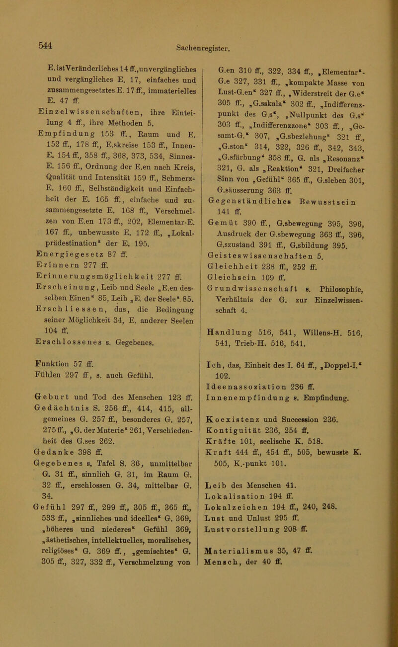 E.istVeränderliches 14 ff.,unvergängliches und vergängliches E. 17, einfaches und zusammengesetztes E. 17 ff., immaterielles E. 47 ff. Einzelwissenschaften, ihre Eintei- lung 4 ff., ihre Methoden 5. Empfindung 153 ff., Raum und E. 152 ff., 178 ff., E.skreise 153 ff., Innen- E. 154 ff., 358 ff., 368, 373, 534, Sinnes- E. 156 ff., Ordnung der E.en nach Kreis, Qualität und Intensität 159 ff., Schmerz- E. 160 ff., Selbständigkeit und Einfach- heit der E. 165 ff., einfache und zu- sammengesetzte E. 168 ff.. Verschmel- zen von E.en 173 ff., 202, Elementar-E. 167 ff., unbewusste E. 172 ff., „Lokal- prädestination“ der E. 195. Energiegesetz 87 ff. Erinnern 277 ff. Erinnerungsmöglichkeit 277 ff. Erscheinung, Leib und Seele „E.en des- selben Einen“ 85, Leib „E. der Seele“. 85. Erschli essen, das, die Bedingung seiner Möglichkeit 34, E. anderer Seelen 104 ff. Erschlossenes s. Gegebenes. Funktion 57 ff. Fühlen 297 ff, s. auch Gefühl. Geburt und Tod des Menschen 123 ff. Gedächtnis S. 256 ff., 414, 415, all- gemeines G. 257 ff., besonderes G. 257, 275ff., „G. der Materie“ 261, Verschieden- heit des G.ses 262. Gedanke 398 ff. Gegebenes s. Tafel S. 36, unmittelbar G. 31 ff., sinnlich G. 31, im Raum G. 32 ff., erschlossen G. 34, mittelbar G. 34. Gefühl 297 ff., 299 ff., 305 ff., 365 ff., 533 ff., „sinnliches und ideelles“ G. 369, „höheres und niederes“ Gefühl 369, „ästhetisches, intellektuelles, moralisches, religiöses“ G. 369 ff., „gemischtes“ G. 305 ff., 327, 332 ff., Verschmelzung von G.en 310 ff., 322, 334 ff., „Elementar“- G.e 327, 331 ff., „kompakte Ma.sse von Lust-G.en“ 327 ff., „Widerstreit der G.e“ 305 ff., „G.sskala“ 302 ff., „Indifferenz- punkt des G.s“, „Nullpunkt des G.s“ 303 ff., „Indifferenzzone“ 303 ff., „Ge- samt-G.“ 307, „G.sbeziehung“ 321 ff., „G.ston“ 314, 322, 326 ff., 342, 343, „G.sfärbung“ 358 ff., G. als „Resonanz“ 321, G. als „Reaktion“ 321, Dreifacher Sinn von „Gefühl“ 365 ff., G.sleben 301, G.säusserung 363 ff. Gegenständliches Bewusstsein 141 ff. Gemüt 390 ff., G.sbewegung 395, 396, Ausdruck der G.sbewegung 363 ff., 396, G.szustand 391 ff., G.sbildung 395. Geisteswissenschaften 5. Gleichheit 238 ff., 252 ff. Gleichsein 109 ff. Grundwissenschaft s. Philosophie, Verhältnis der G. zur Einzel Wissen- schaft 4. Handlung 516, 541, Willens-H. 516, 541, Trieb-H. 516, 541. Ich, das, Einheit des I. 64 ff., „Doppel-I.“ 102. Ideenassoziation 236 ff. Innenempfindung s. Empfindung. Koexis tenz und Succession 236. Kontiguität 236, 254 S. Kräfte 101, seelische K. 518. Kraft 444 ff., 454 ff., 505, bewusste K. 505, K.-punkt 101. Leib des Menschen 41. Lokalisation 194 ff. Lokalzeichen 194 ff., 240, 248. Lust und Unlust 295 ff. Lustvorstellung 208 ff. Materialismus 35, 47 ff. Mensch, der 40 ff.