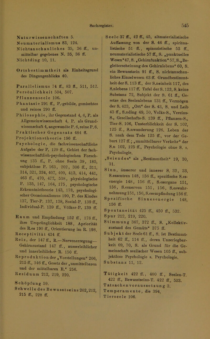 Naturwissenschaften 5. Neumaterialismus 83, 124. Nichtanschanliches 35, 36 ff., un- mittelbar gegebenes N. 35, 36 ff. Nichtding 10, 11. Ortsbestimmtheit als Einheitsgrund des Dingaugenblicks 40. Parallelismus 74 ff., 83 ff., 511, 512. Persönlichkeit 504, 507. Pflanzenseele 106. Phantasie 291 ff., P.-gebilde, gemischtes und reines 290 ff. Philosophie, ihr Gegenstand 4, 6, P. als Allgemeinwissenschaft 4, P. als Grund- wissenschaft 4, angewandte P. 6, reine P. 6. Praktischer Gegensatz 484 ff. Projektionstheorie 196 ff. Psychologie, die fachwissenschaftliche Aufgabe der P. 129 ff., Gebiet der fach- wissenschaftlich-psychologischen Forsch- ung 135 ff., P. ohne Seele 39, 185, subjektlose P. 163, 202, 306 ff., 311, 314, 321, 334, 407, 409, 413, 414, 441, 463 ff., 470, 477, 538, physiologische P. 135, 147, 164, 175, psychologische Erkenntnistheorie 143, 178, psychologi- scher Oceasionalismus 190, P. des Kindes 137, Tier-P. 137, 138, Sozial-P. 139 ff., Individual-P. 139 ff., Völker-P. 139 ff. Raum und Empfindung 152 ff., 178 ff., ihre Ursprünglichkeit 188, Apriorität des E.es 190 ff., Orientierung im R. 198. Receptivität 424 ff. Reiz, der 147 ff., R.—Nervenerregung— Gehirnzustand 147 ff., ausserleiblicher und innerleiblicher R. 150 ff. Reproduktion der ,Vorstellungen“ 206, 215 ff., 346 ff., Gesetz der ,unmittelbaren und der mittelbaren R.“ 256. Residuum 212, 219, 220. Schöpfung 59. Schwelle des Bewusstseins 202,212, 215 ff., 228 ff. S e e 1 e 37 ff., 42 ff., 45, altmaterialistische Auffassung von der S. 46 ff., spiritua- listische 51 ff., spinozistische 53 ff., neumaterialistische 57 ff., S. ,punktuelles Wesen“47, S. ,Gehirnfunktion“ 57, S.,Be- gleiterscheinung des Gehirnlebens“ 60, S. ein Bewusstsein 91 ff., S. nichtanschau- liches Einzelwesen 63 ff. Grundbestimmt- heit der S. 113 ff., der S.neinheit 117, des S.nlebens 117 ff. Tafel der S. 123, S. keine Substanz 72, Subjekt der S. 61 ff., Ge- setze des Seelenlebens 131 ff., Vermögen der S. 423, ,Ort“ der S. 43, S. und Leib 43 ff., S.nding 49, 50, Volks-S., Vereins- S., Gesellschafts-S. 139 ff., Pflanzen-S., Tier-S. 106, Unsterblichkeit der S. 102, 125 ff., S.nwanderung 126. Leben der S. nach dem Tode 125 ff., vor der Ge- burt 127 ff.; „unmittelbarer Verkehr“ der S.n 102, 125 ff., Psychologie ohne S. s. Psychologie. „Seiendes“ als „Bestimmtheit“ 19, 30, 31. Sinn, äusserer und innerer S. 32, 33, S.eszentren 148, 156 ff., spezifische S.es- energie 148, 156 ff., S.esorgane 151, 156, S.esnerven 151, 156, S.eswahr- nehmung 151, 156, S.esempfindung 156 ff. Spezifische Sinnesenergie 148, 156 ff. Spontaneität 425 ff., 450 ff., 532. Spur 212, 219, 220. Stimmung 367, 372 ff., S. „Kollektiv- zustand des Gemüts“ 375 ff. Sub j ekt der Seele61 ff., S. ist Bestimmt- heit 62 ff., 114 ff’., deren Unzerlegbar- keit 69, 70, S. als Grund für die Ge- meinschaft seelischer Wesen 105 ff., sub- jektlose Psychologie s. Psychologie. Substanz 11, 12. Tätigkeit 422 ff’., 480 ff., Seelen-T. 422 ff., Bewusstseins-T. 422 ff'., 523. Tatsachenvoraussetzung 3. Temperamente, die 394, Tierseele 106.