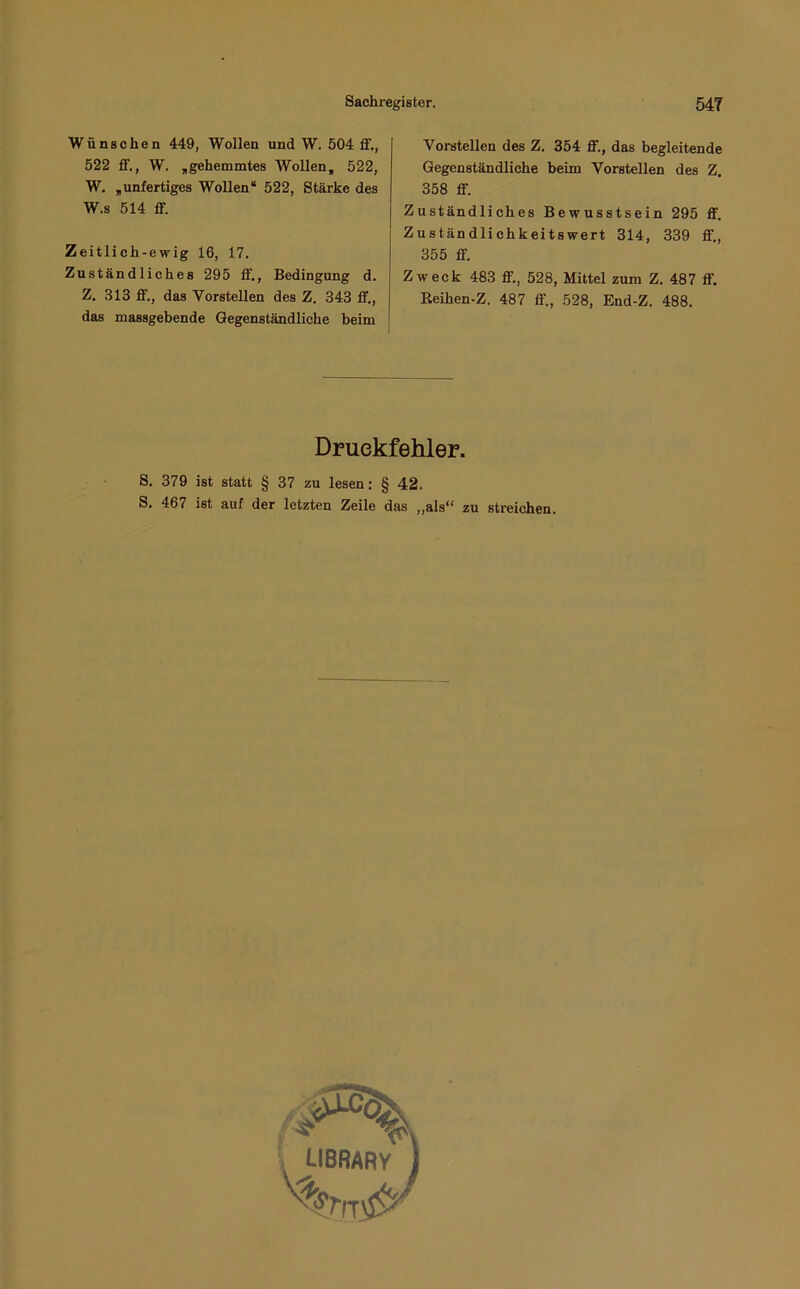 Wünschen 449, Wollen und W. 504 ff., 522 ff., W. „gehemmtes Wollen, 522, W. „unfertiges Wollen* 522, Stärke des W.s 514 ff. Zeitlich-ewig 16, 17. Zuständliches 295 ff., Bedingung d. Z. 313 ff., das Vorstellen des Z. 343 ff., das massgebende Gegenständliche beim Vorstellen des Z. 354 ff., das begleitende Gegenständliche beim Vorstellen des Z. 358 ff. Zuständliches Bewusstsein 295 ff. Zuständlichkeitswert 314, 339 ff., 355 ff. Zweck 483 ff., 528, Mittel zum Z. 487 ff. Eeihen-Z. 487 ff., 528, End-Z. 488. Druckfehler. S. 379 ist statt § 37 zu lesen: § 42. S. 467 ist auf der letzten Zeile das „als“ zu streichen.