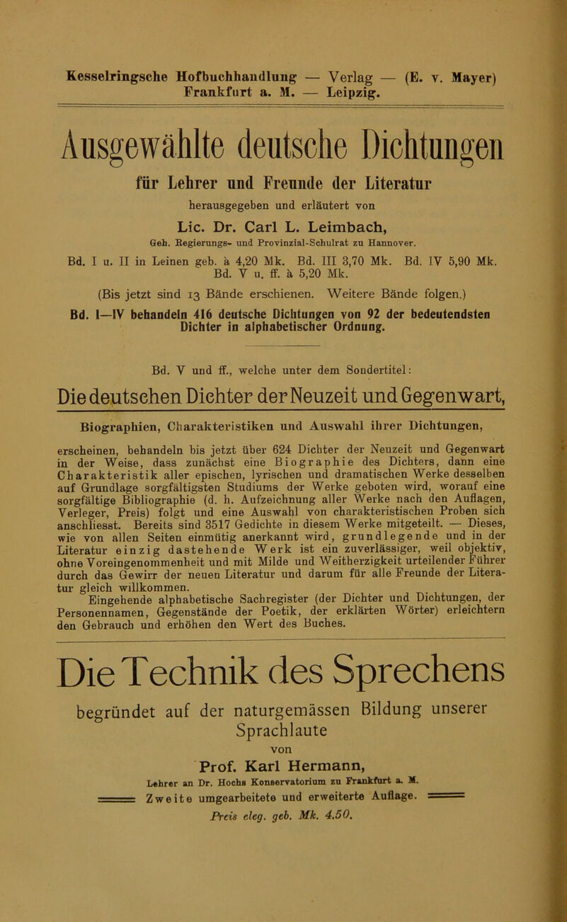 Kesselringsche Hofbuchhaudluiig — Verlag — (E. v. Mayer) Frankfurt a. M. — Leipzig. Ausgewählte deutsche Dichtungen für Lehrer und Freunde der Literatur herausgegeben und erläutert von Lic. Dr. Carl L. Leimbach, Geh. Begierungs- und Provinzial-Schulrat zu Hannover. Bd. I u. II in Leinen geh. ä 4,20 Mk. Bd. III 3,70 Mk. Bd. IV 5,90 Mk. Bd. V u. ff. ä 5,20 Mk. (Bis jetzt sind 13 Bände erschienen. Weitere Bände folgen.) Bd. I—iV behandeln 416 deutsche Dichtungen von 92 der bedeutendsten Dichter in alphabetischer Ordnung. Bd. V und ff., welche unter dem Soudertitel: Die deutschen Dichter der Neuzeit und Gegenwart, Biographien, Charakteristiken und Auswahl ihrer Dichtungen, erscheinen, behandeln bis jetzt über 624 Dichter der Neuzeit und Gegenwart in der Weise, dass zunächst eine Biographie des Dichters, dann eine Charakteristik aller epischen, lyrischen und dramatischen Werke desselben auf Grundlage sorgfältigsten Studiums der Werke geboten wird, worauf eine sorgfältige Bibliographie (d. h. Aufzeichnung aller Werke nach den Auflagen, Verleger, Preis) folgt und eine Auswahl von charakteristischen Proben sich anschliesst. Bereits sind 3517 Gedichte in diesem Werke mitgeteilt. — Dieses, wie von allen Seiten einmütig anerkannt wird, grundlegende und in der Literatur einzig dastehende Werk ist ein zuverlässiger, weil objektiv, ohne Voreingenommenheit und mit Milde und Weitherzigkeit urteilender Führer durch das Gewirr der neuen Literatur und darum für alle Freunde der Litera- tur- gleich willkommen. Eingehende alphabetische Sachregister (der Dichter und Dichtungen, der Personennamen, Gegenstände der Poetik, der erklär-ten Wörter) erleichtern den Gebrauch und erhöhen den Wert des Buches. Die Technik des Sprechens begründet auf der naturgemässen Bildung unserer Sprachlaute von Prof. Karl Hermann, Lehrer an Dr. Hochs Konservatorium zu Frankfurt a. M. ' Zweite umgearbeitete und erweiterte Auflage. ■— Preis eleg. geb. Mk. 4,50.