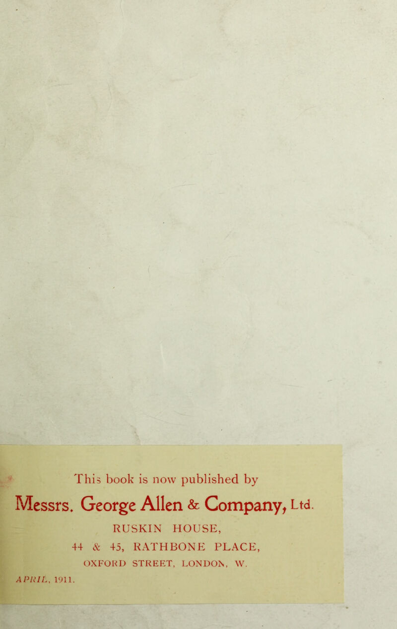 This book is now published by Messrs. George Allen & Company, Ltd. RUSKIN HOUSE, 44 & 45, RATHBONE PLACE, OXFORD STREET, LONDOV W. APRIL, 1911.