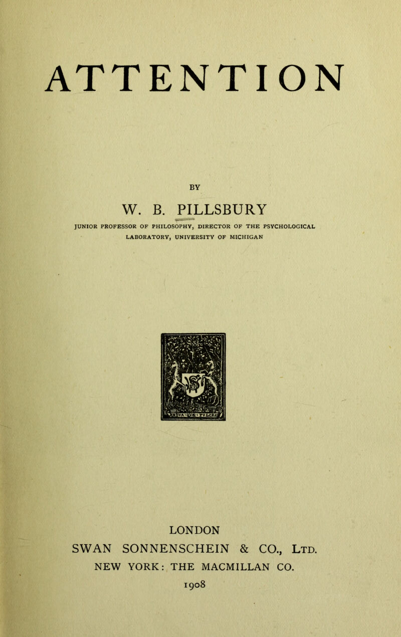 BY W. B. PILLSBURY JUNIOR PROFESSOR OF PHILOSOPHY, DIRECTOR OF THE PSYCHOLOGICAL LABORATORY, UNIVERSITY OF MICHIGAN LONDON SWAN SONNENSCHEIN & CO., Ltd. NEW YORK: THE MACMILLAN CO. 1908