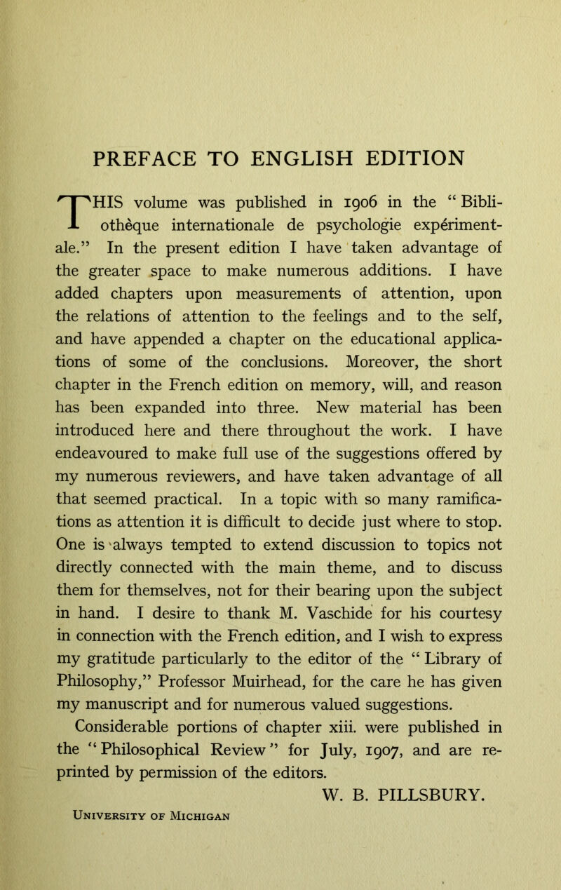 PREFACE TO ENGLISH EDITION HIS volume was published in 1906 in the “ Bibli- otheque internationale de psychologie experiment- ale.” In the present edition I have taken advantage of the greater space to make numerous additions. I have added chapters upon measurements of attention, upon the relations of attention to the feelings and to the self, and have appended a chapter on the educational applica- tions of some of the conclusions. Moreover, the short chapter in the French edition on memory, will, and reason has been expanded into three. New material has been introduced here and there throughout the work. I have endeavoured to make full use of the suggestions offered by my numerous reviewers, and have taken advantage of all that seemed practical. In a topic with so many ramifica- tions as attention it is difficult to decide just where to stop. One is always tempted to extend discussion to topics not directly connected with the main theme, and to discuss them for themselves, not for their bearing upon the subject in hand. I desire to thank M. Vaschide for his courtesy in connection with the French edition, and I wish to express my gratitude particularly to the editor of the “ Library of Philosophy,” Professor Muirhead, for the care he has given my manuscript and for numerous valued suggestions. Considerable portions of chapter xiii. were published in the “Philosophical Review” for July, 1907, and are re- printed by permission of the editors. W. B. PILLSBURY. University of Michigan