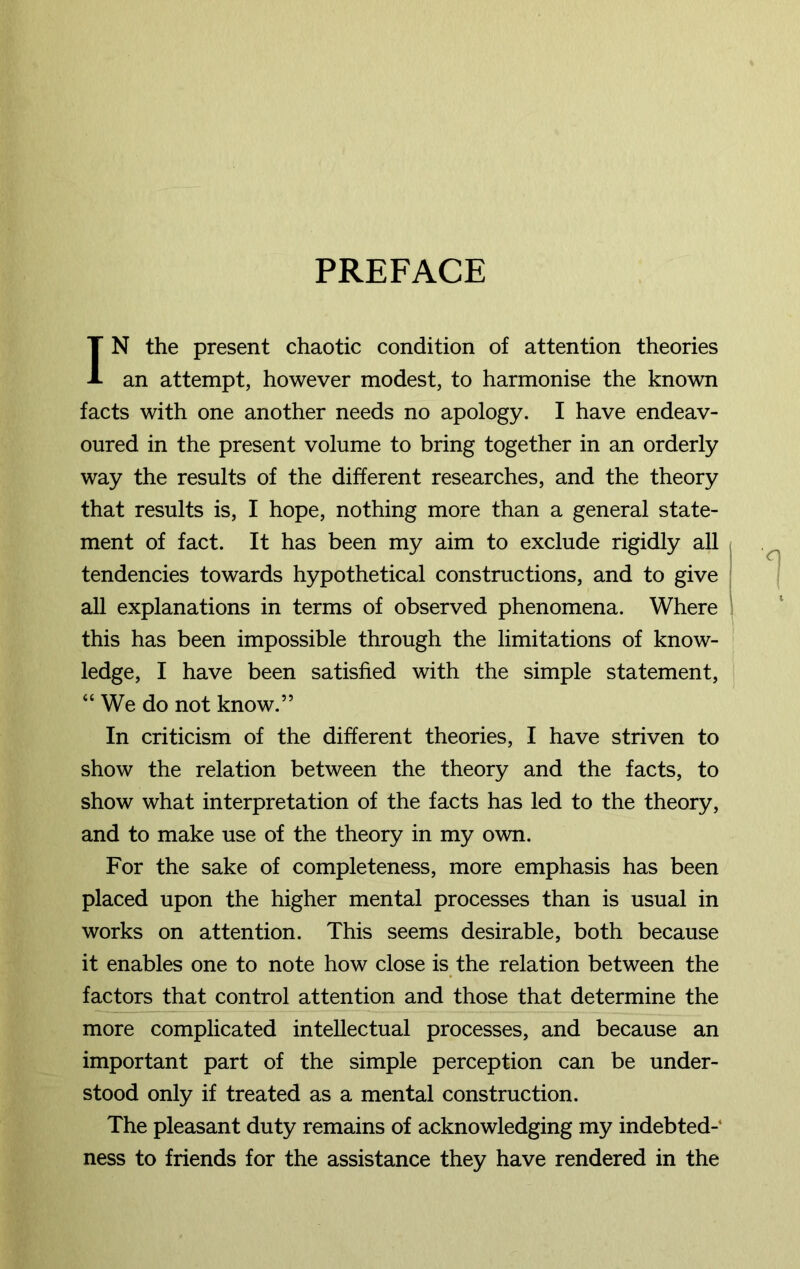 PREFACE IN the present chaotic condition of attention theories an attempt, however modest, to harmonise the known facts with one another needs no apology. I have endeav- oured in the present volume to bring together in an orderly way the results of the different researches, and the theory that results is, I hope, nothing more than a general state- ment of fact. It has been my aim to exclude rigidly all tendencies towards hypothetical constructions, and to give all explanations in terms of observed phenomena. Where this has been impossible through the limitations of know- ledge, I have been satisfied with the simple statement, “ We do not know.” In criticism of the different theories, I have striven to show the relation between the theory and the facts, to show what interpretation of the facts has led to the theory, and to make use of the theory in my own. For the sake of completeness, more emphasis has been placed upon the higher mental processes than is usual in works on attention. This seems desirable, both because it enables one to note how close is the relation between the factors that control attention and those that determine the more complicated intellectual processes, and because an important part of the simple perception can be under- stood only if treated as a mental construction. The pleasant duty remains of acknowledging my indebted- ness to friends for the assistance they have rendered in the