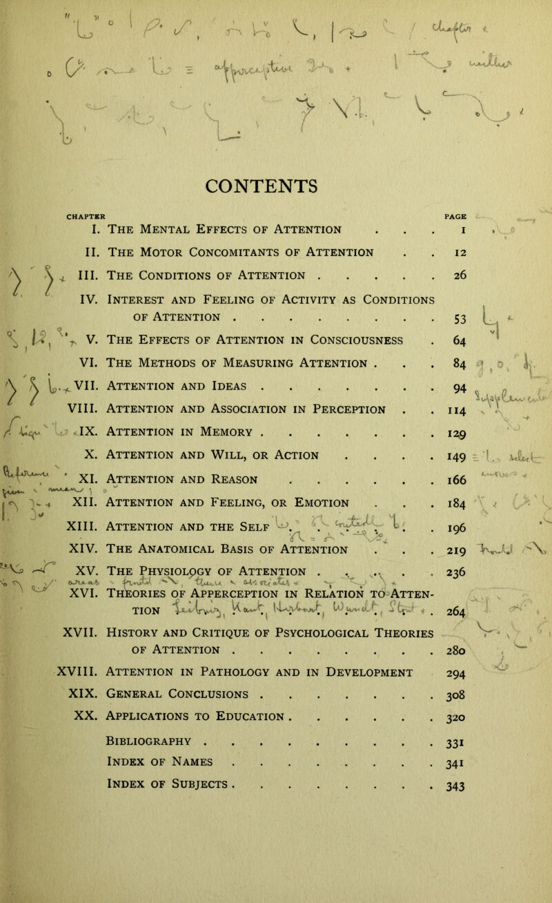 W , ■» 'L 0 o \ O * Uj> = > | i*-9 ■\>-K +' ! dLsjt un < > VI..' v CONTENTS CHAPTER I. The Mental Effects of Attention >' j II. The Motor Concomitants of Attention III. The Conditions of Attention . IV. Interest and Feeling of Activity as Conditions of Attention \ I $ V. The Effects of Attention in Consciousness VI. The Methods of Measuring Attention . ^ ^ Attention and Ideas VIII. Attention and Association in Perception (CCep - IX. Attention in Memory X. Attention and Will, or Action . XI attention and rEASon v *»**~*r**^S t 0 « <\ v-* XII. Attention and Feeling, or Emotion XIII. Attention and the Self • . . l •A - * ' XIV. The Anatomical Basis of Attention XV. The Physiology of Attention . .. '“N. , v tu «fc| -t \ XVI. Theories of Apperception in Relation to Atten tion M * M XVII. History and Critique of Psychological Theories of Attention XVIII. Attention in Pathology and in Development XIX. General Conclusions . XX. Applications to Education Bibliography . Index of Names Index of Subjects . PAGE I 12 26 53 64 84 94 afotjuy tv-v 114 129 149 166 184 196 219 T ,0. 236 264 v. 280 294 308 320 33i 34i 343