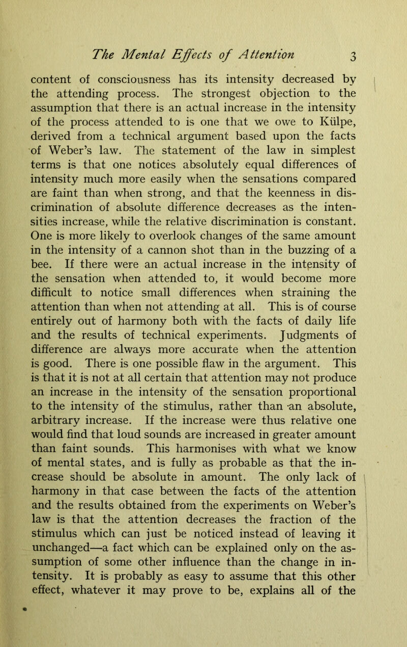 content of consciousness has its intensity decreased by the attending process. The strongest objection to the assumption that there is an actual increase in the intensity of the process attended to is one that we owe to Kiilpe, derived from a technical argument based upon the facts of Weber’s law. The statement of the law in simplest terms is that one notices absolutely equal differences of intensity much more easily when the sensations compared are faint than when strong, and that the keenness in dis- crimination of absolute difference decreases as the inten- sities increase, while the relative discrimination is constant. One is more likely to overlook changes of the same amount in the intensity of a cannon shot than in the buzzing of a bee. If there were an actual increase in the intensity of the sensation when attended to, it would become more difficult to notice small differences when straining the attention than when not attending at all. This is of course entirely out of harmony both with the facts of daily life and the results of technical experiments. Judgments of difference are always more accurate when the attention is good. There is one possible flaw in the argument. This is that it is not at all certain that attention may not produce an increase in the intensity of the sensation proportional to the intensity of the stimulus, rather than -an absolute, arbitrary increase. If the increase were thus relative one would find that loud sounds are increased in greater amount than faint sounds. This harmonises with what we know of mental states, and is fully as probable as that the in- crease should be absolute in amount. The only lack of harmony in that case between the facts of the attention and the results obtained from the experiments on Weber’s law is that the attention decreases the fraction of the stimulus which can just be noticed instead of leaving it unchanged—a fact which can be explained only on the as- sumption of some other influence than the change in in- tensity. It is probably as easy to assume that this other effect, whatever it may prove to be, explains all of the