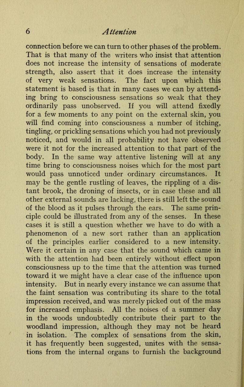 connection before we can turn to other phases of the problem. That is that many of the writers who insist that attention does not increase the intensity of sensations of moderate strength, also assert that it does increase the intensity of very weak sensations. The fact upon which this statement is based is that in many cases we can by attend- ing bring to consciousness sensations so weak that they ordinarily pass unobserved. If you will attend fixedly for a few moments to any point on the external skin, you will find coming into consciousness a number of itching, tingling, or prickling sensations which you had not previously noticed, and would in all probability not have observed were it not for the increased attention to that part of the body. In the same way attentive listening will at any time bring to consciousness noises which for the most part would pass unnoticed under ordinary circumstances. It may be the gentle rustling of leaves, the rippling of a dis- tant brook, the droning of insects, or in case these and all other external sounds are lacking, there is still left the sound of the blood as it pulses through the ears. The same prin- ciple could be illustrated from any of the senses. In these cases it is still a question whether we have to do with a phenomenon of a new sort rather than an application of the principles earlier considered to a new intensity. Were it certain in any case that the sound which came in with the attention had been entirely without effect upon consciousness up to the time that the attention was turned toward it we might have a clear case of the influence upon intensity. But in nearly every instance we can assume that the faint sensation was contributing its share to the total impression received, and was merely picked out of the mass for increased emphasis. All the noises of a summer day in the woods undoubtedly contribute their part to the woodland impression, although they may not be heard in isolation. The complex of sensations from the skin, it has frequently been suggested, unites with the sensa- tions from the internal organs to furnish the background
